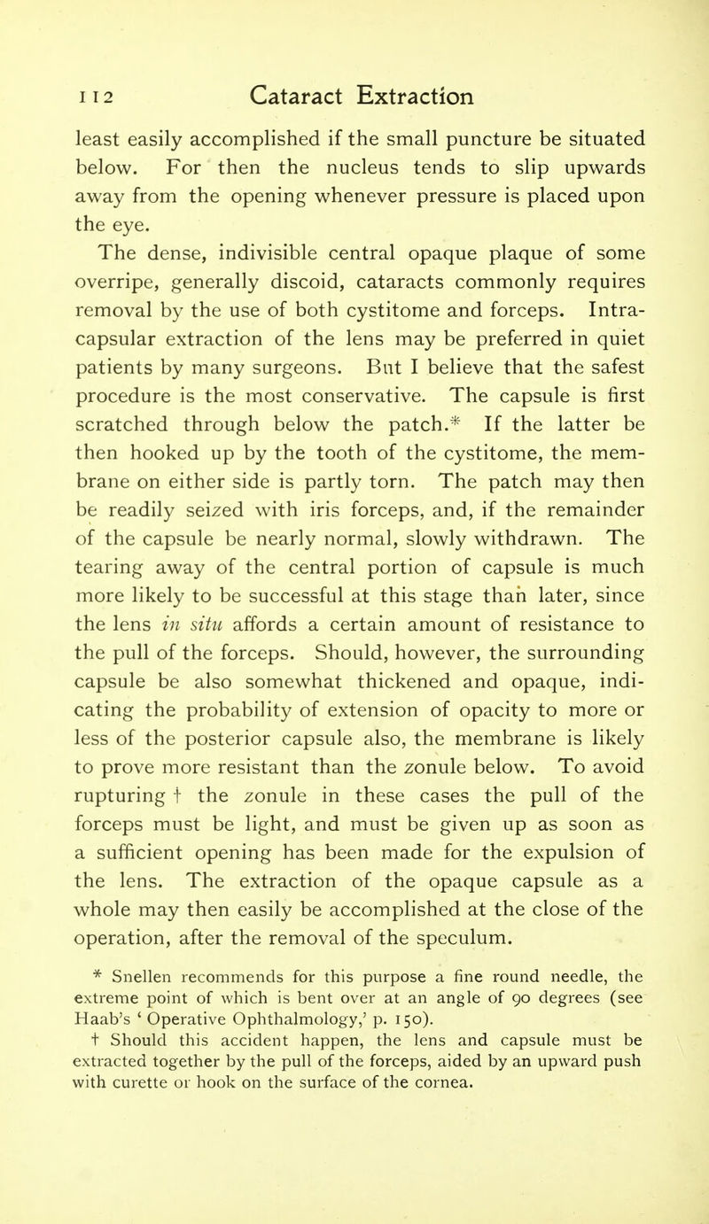 least easily accomplished if the small puncture be situated below. For then the nucleus tends to slip upwards away from the opening whenever pressure is placed upon the eye. The dense, indivisible central opaque plaque of some overripe, generally discoid, cataracts commonly requires removal by the use of both cystitome and forceps. Intra- capsular extraction of the lens may be preferred in quiet patients by many surgeons. But I believe that the safest procedure is the most conservative. The capsule is first scratched through below the patch.* If the latter be then hooked up by the tooth of the cystitome, the mem- brane on either side is partly torn. The patch may then be readily seized with iris forceps, and, if the remainder of the capsule be nearly normal, slowly withdrawn. The tearing away of the central portion of capsule is much more likely to be successful at this stage than later, since the lens in situ affords a certain amount of resistance to the pull of the forceps. Should, however, the surrounding capsule be also somewhat thickened and opaque, indi- cating the probability of extension of opacity to more or less of the posterior capsule also, the membrane is likely to prove more resistant than the zonule below. To avoid rupturing f the zonule in these cases the pull of the forceps must be light, and must be given up as soon as a sufficient opening has been made for the expulsion of the lens. The extraction of the opaque capsule as a whole may then easily be accomplished at the close of the operation, after the removal of the speculum. Snellen recommends for this purpose a fine round needle, the extreme point of which is bent over at an angle of 90 degrees (see Haab's ' Operative Ophthalmology,' p. 150). t Should this accident happen, the lens and capsule must be extracted together by the pull of the forceps, aided by an upward push with curette or hook on the surface of the cornea.