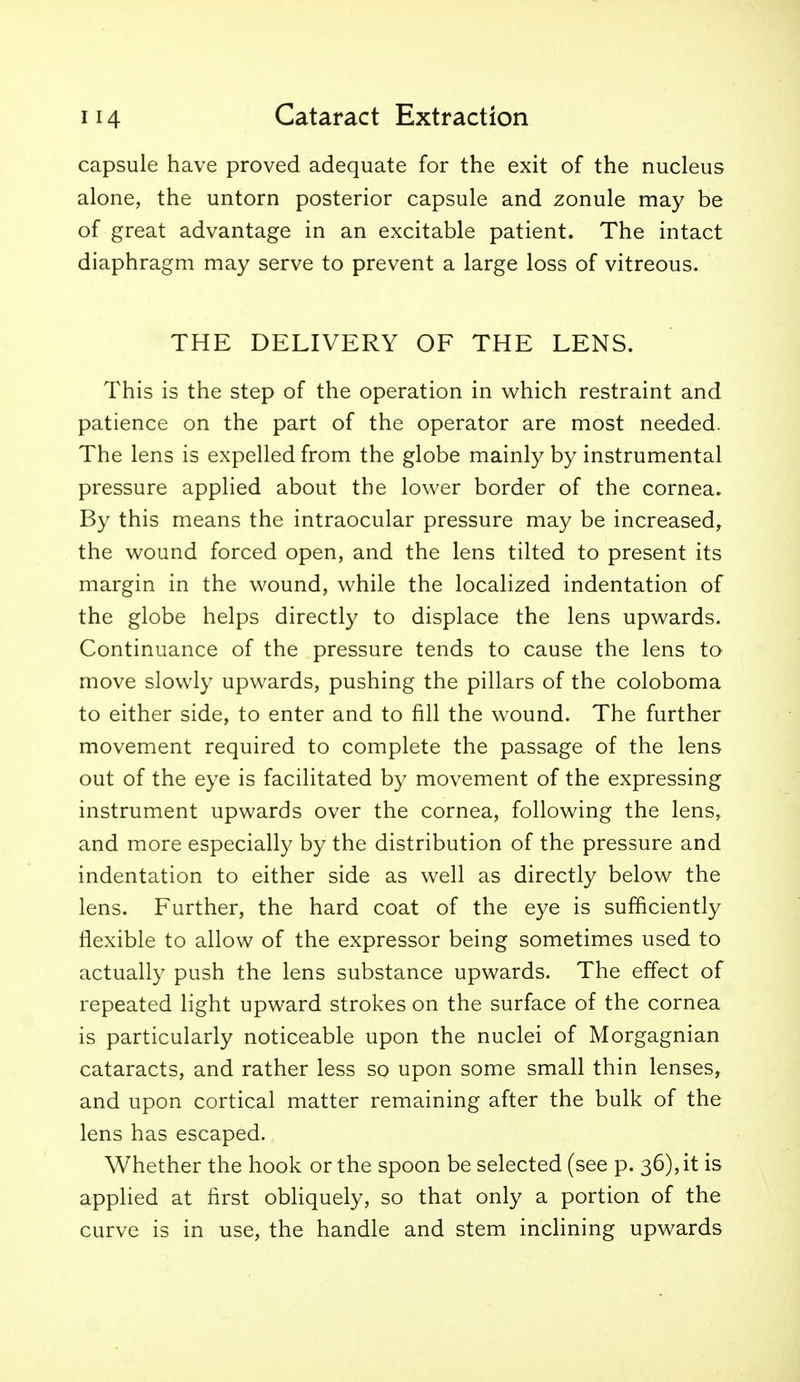 capsule have proved adequate for the exit of the nucleus alone, the untorn posterior capsule and zonule may be of great advantage in an excitable patient. The intact diaphragm may serve to prevent a large loss of vitreous. THE DELIVERY OF THE LENS. This is the step of the operation in vs^hich restraint and patience on the part of the operator are most needed. The lens is expelled from the globe mainly by instrumental pressure applied about the lower border of the cornea. By this means the intraocular pressure may be increased, the wound forced open, and the lens tilted to present its margin in the wound, while the localized indentation of the globe helps directly to displace the lens upwards. Continuance of the pressure tends to cause the lens to move slowly upwards, pushing the pillars of the coloboma to either side, to enter and to fill the wound. The further movement required to complete the passage of the lens out of the eye is facilitated by movement of the expressing instrument upwards over the cornea, following the lens, and more especially by the distribution of the pressure and indentation to either side as well as directly below the lens. Further, the hard coat of the eye is sufficiently flexible to allow of the expressor being sometimes used to actually push the lens substance upwards. The effect of repeated light upward strokes on the surface of the cornea is particularly noticeable upon the nuclei of Morgagnian cataracts, and rather less so upon some small thin lenses, and upon cortical matter remaining after the bulk of the lens has escaped. Whether the hook or the spoon be selected (see p. 36), it is applied at first obHquely, so that only a portion of the curve is in use, the handle and stem inclining upwards