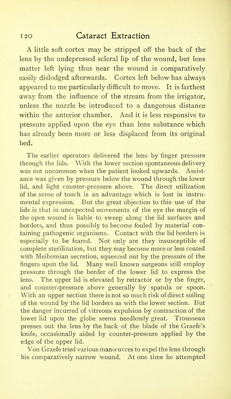 A little soft cortex may be stripped off the back of the lens by the undepressed scleral lip of the wound, but lens matter left lying thus near the wound is comparatively easily dislodged afterwards. Cortex left below has always appeared to me particularly difficult to move. It is farthest away from the influence of the stream from the irrigator, unless the nozzle be introduced to a dangerous distance within the anterior chamber. And it is less responsive to pressure applied upon the eye than lens substance which has already been more or less displaced from its original bed. The earlier operators delivered the lens by finger pressure through the lids. With the lower section spontaneous delivery was not uncommon when the patient looked upwards. Assist- ance was given by pressure below the wound through the lower lid, and light counter-pressure above. The direct utilization of the sense of touch is an advantage which is lost in instru- mental expression. But the great objection to this use of the lids is that in unexpected movements of the eye the margin of the open wound is liable to sweep along the lid surfaces and borders, and thus possibly to become fouled by material con- taining pathogenic organisms. Contact with the lid borders is especially to be feared. Not only are they insusceptible of complete sterilization, but they may become more or less coated with Meibomian secretion, squeezed out by the pressure of the fingers upon the lid. Many well known surgeons still employ pressure through the border of the lower lid to express the lens. The upper lid is elevated by retractor or by the finger, and counter-pressure above generally by spatula or spoon. With an upper section there is not so much risk of direct soiling of the wound by the lid borders as with the lower section. But the danger incurred of vitreous expulsion by contraction of the lower lid upon the globe seems needlessly great. Trousseau presses out the lens by the back of the blade of the Graefe's knife, occasionally aided by counter-pressure applied by the edge of the upper lid. Von Graefe tried various manoeuvres to expel the lens through his comparatively narrow wound. At one time he attempted