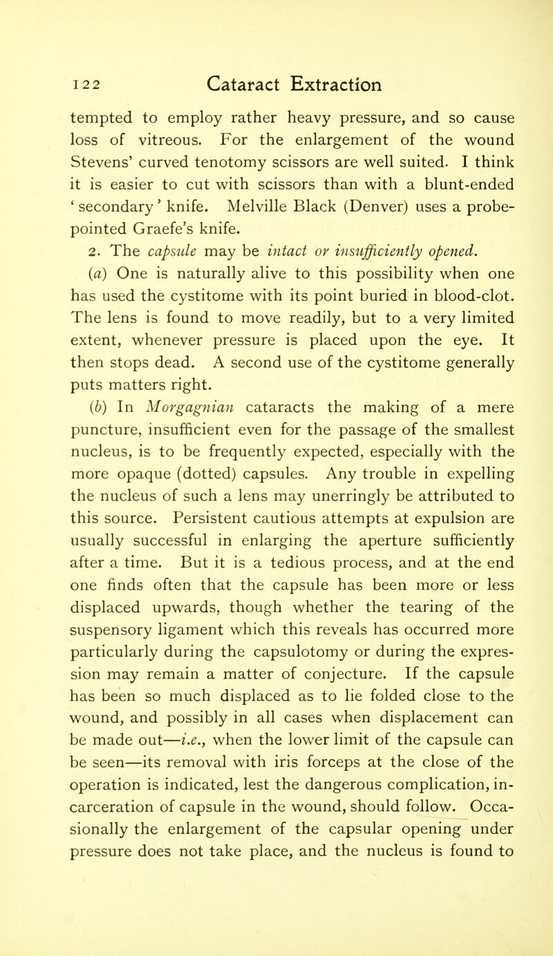 tempted to employ rather heavy pressure, and so cause loss of vitreous. For the enlargement of the w^ound Stevens' curved tenotomy scissors are well suited. I think it is easier to cut with scissors than with a blunt-ended ' secondary' knife. Melville Black (Denver) uses a probe- pointed Graefe's knife. 2. The capside may be intact or insufficiently opened. (a) One is naturally alive to this possibility when one has used the cystitome with its point buried in blood-clot. The lens is found to move readily, but to a very limited extent, whenever pressure is placed upon the eye. It then stops dead. A second use of the cystitome generally puts matters right. (b) In Morgagnian cataracts the making of a mere puncture, insufficient even for the passage of the smallest nucleus, is to be frequently expected, especially with the more opaque (dotted) capsules. Any trouble in expelling the nucleus of such a lens may unerringly be attributed to this source. Persistent cautious attempts at expulsion are usually successful in enlarging the aperture sufficiently after a time. But it is a tedious process, and at the end one finds often that the capsule has been more or less displaced upwards, though whether the tearing of the suspensory ligament which this reveals has occurred more particularly during the capsulotomy or during the expres- sion may remain a matter of conjecture. If the capsule has been so much displaced as to lie folded close to the wound, and possibly in all cases when displacement can be made out—i.e., when the lower limit of the capsule can be seen—its removal with iris forceps at the close of the operation is indicated, lest the dangerous complication, in- carceration of capsule in the wound, should follow. Occa- sionally the enlargement of the capsular opening under pressure does not take place, and the nucleus is found to