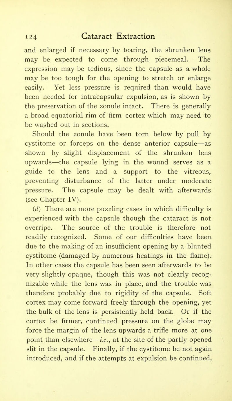 and enlarged if necessary by tearing, the shrunken lens may be expected to come through piecemeal. The expression may be tedious, since the capsule as a whole may be too tough for the opening to stretch or enlarge easily. Yet less pressure is required than would have been needed for intracapsular expulsion, as is shown by the preservation of the zonule intact. There is generally a broad equatorial rim of firm cortex which may need to be washed out in sections. Should the zonule have been torn below by pull by cystitome or forceps on the dense anterior capsule—as shown by slight displacement of the shrunken lens upwards—the capsule lying in the wound serves as a guide to the lens and a support to the vitreous, preventing disturbance of the latter under moderate pressure. The capsule may be dealt with afterwards (see Chapter IV). {d) There are more puzzling cases in which difficulty is experienced with the capsule though the cataract is not overripe. The source of the trouble is therefore not readily recognized. Some of our difficulties have been due to the making of an insufficient opening by a blunted cystitome (damaged by numerous heatings in the flame). In other cases the capsule has been seen afterwards to be very slightly opaque, though this was not clearly recog- nizable while the lens was in place, and the trouble was therefore probably due to rigidity of the capsule. Soft cortex may come forward freely through the opening, yet the bulk of the lens is persistently held back. Or if the cortex be firmer, continued pressure on the globe may force the margin of the lens upwards a trifle more at one point than elsewhere—i.e., at the site of the partly opened slit in the capsule. Finally, if the cystitome be not again introduced, and if the attempts at expulsion be continued,