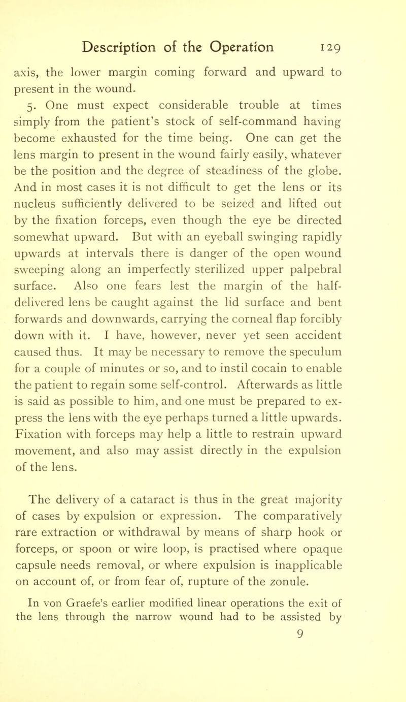 axis, the lower margin coming forward and upward to present in the wound. 5. One must expect considerable trouble at times simply from the patient's stock of self-command having become exhausted for the time being. One can get the lens margin to present in the wound fairly easily, whatever be the position and the degree of steadiness of the globe. And in most cases it is not difficult to get the lens or its nucleus sufficiently delivered to be seized and lifted out by the fixation forceps, even though the eye be directed somewhat upward. But with an eyeball swinging rapidly upwards at intervals there is danger of the open wound sweeping along an imperfectly sterilized upper palpebral surface. Al?o one fears lest the margin of the half- delivered lens be caught against the lid surface and bent forwards and downwards, carrying the corneal flap forcibly down with it. I have, however, never yet seen accident caused thus. It may be necessary to remove the speculum for a couple of minutes or so, and to instil cocain to enable the patient to regain some self-control. Afterwards as little is said as possible to him, and one must be prepared to ex- press the lens with the eye perhaps turned a little upwards. Fixation with forceps may help a little to restrain upward movement, and also may assist directly in the expulsion of the lens. The delivery of a cataract is thus in the great majority of cases by expulsion or expression. The comparatively rare extraction or withdrawal by means of sharp hook or forceps, or spoon or wire loop, is practised where opaque capsule needs removal, or where expulsion is inapplicable on account of, or from fear of, rupture of the zonule. In von Graefe's earlier modified linear operations the exit of the lens through the narrow wound had to be assisted by 9