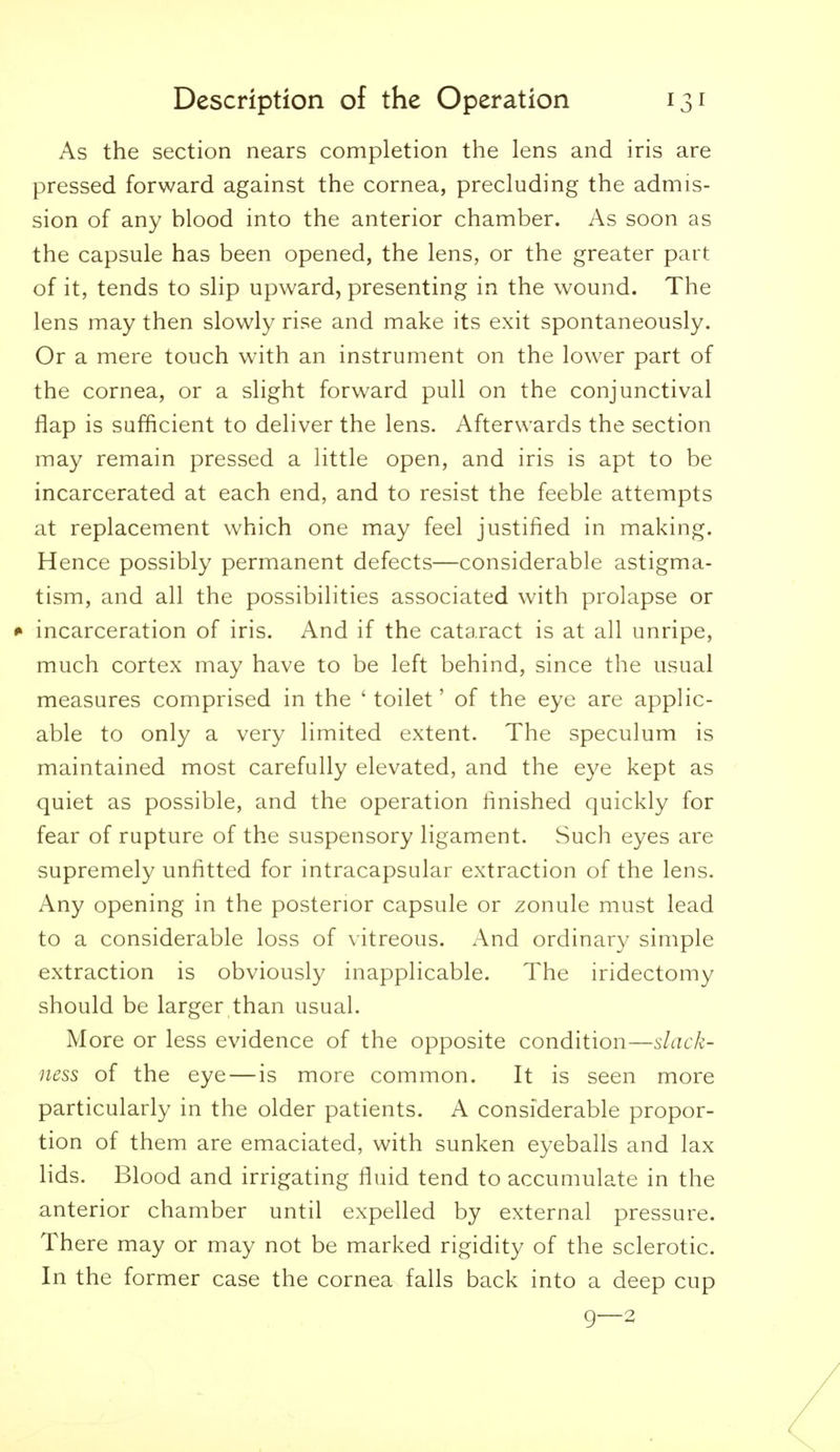 As the section nears completion the lens and iris are pressed forward against the cornea, precluding the admis- sion of any blood into the anterior chamber. As soon as the capsule has been opened, the lens, or the greater part of it, tends to slip upward, presenting in the wound. The lens may then slowly rise and make its exit spontaneously. Or a mere touch with an instrument on the lower part of the cornea, or a slight forward pull on the conjunctival flap is sufficient to deliver the lens. Afterwards the section may remain pressed a little open, and iris is apt to be incarcerated at each end, and to resist the feeble attempts at replacement which one may feel justified in making. Hence possibly permanent defects—considerable astigma- tism, and all the possibilities associated with prolapse or * incarceration of iris. And if the cataract is at all unripe, much cortex may have to be left behind, since the usual measures comprised in the ' toilet' of the eye are applic- able to only a very limited extent. The speculum is maintained most carefully elevated, and the eye kept as quiet as possible, and the operation finished quickly for fear of rupture of the suspensory ligament. Such eyes are supremely unfitted for intracapsular extraction of the lens. Any opening in the posterior capsule or zonule must lead to a considerable loss of vitreous. And ordinary simple extraction is obviously inapplicable. The iridectomy should be larger than usual. More or less evidence of the opposite condition—slack- ness of the eye—is more common. It is seen more particularly in the older patients. A considerable propor- tion of them are emaciated, with sunken eyeballs and lax lids. Blood and irrigating fluid tend to accumulate in the anterior chamber until expelled by external pressure. There may or may not be marked rigidity of the sclerotic. In the former case the cornea falls back into a deep cup 9—2