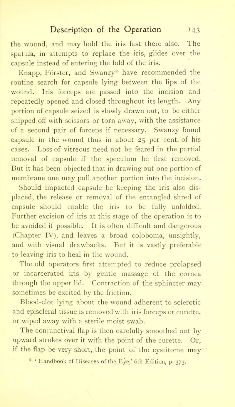 the wound, and may hold the iris fast there also. The spatula, in attempts to replace the iris, glides over the capsule instead of entering the fold of the iris. Knapp, Forster, and Swanzy* have recommended the routine search for capsule lying between the lips of the wound. Iris forceps are passed into the incision and repeatedly opened and closed throughout its length. Any portion of capsule seized is slowly drawn out, to be either snipped off with scissors or torn away, with the assistance of a second pair of forceps if necessary. Swanzy found capsule in the wound thus in about 25 per cent, of his cases. Loss of vitreous need not be feared in the partial removal of capsule if the speculum be first removed. But it has been objected that in drawing out one portion of membrane one may pull another portion into the incision. Should impacted capsule be keeping the iris also dis- placed, the release or removal of the entangled shred of capsule should enable the iris to be fully unfolded. Further excision of iris at this stage of the operation is to be avoided if possible. It is often difficult and dangerous (Chapter IV), and leaves a broad coloboma, unsightly, and with visual drawbacks. But it is vastly preferable to leaving iris to heal in the wound. The old operators first attempted to reduce prolapsed or incarcerated iris by gentle massage of the cornea through the upper lid. Contraction of the sphincter may sometimes be excited by the friction. Blood-clot lying about the wound adherent to sclerotic and episcleral tissue is removed with iris forceps or curette, or wiped away with a sterile moist swab. The conjunctival flap is then carefully smoothed out by upward strokes over it with the point of the curette. Or, if the flap be very short, the point of the cystitome may ' Handbook of Diseases of the Eye,' 6th Edition, p. 373.