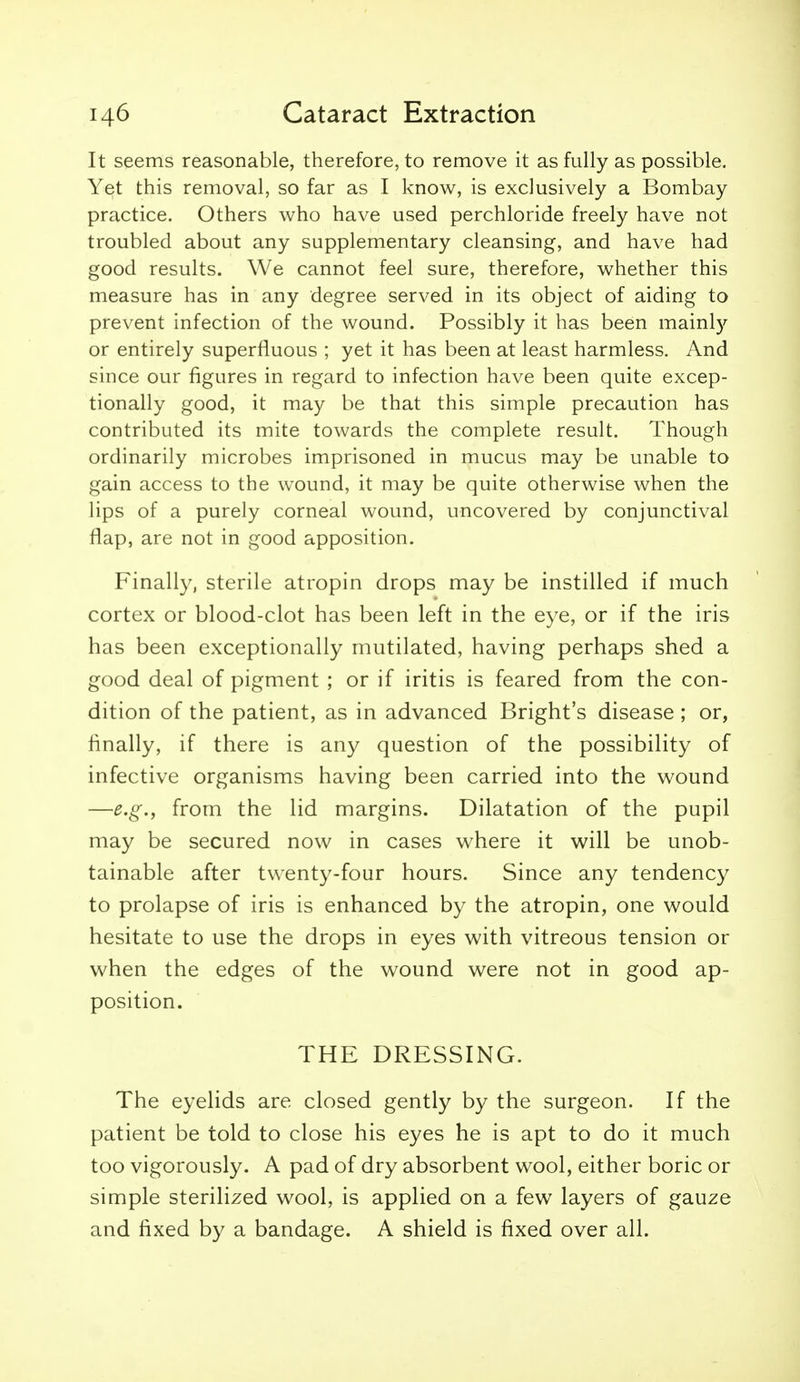 It seems reasonable, therefore, to remove it as fully as possible. Yet this removal, so far as I know, is exclusively a Bombay practice. Others who have used perchloride freely have not troubled about any supplementary cleansing, and have had good results. We cannot feel sure, therefore, whether this measure has in any degree served in its object of aiding to prevent infection of the wound. Possibly it has been mainly or entirely superfluous ; yet it has been at least harmless. And since our figures in regard to infection have been quite excep- tionally good, it may be that this simple precaution has contributed its mite towards the complete result. Though ordinarily microbes imprisoned in mucus may be unable to gain access to the wound, it may be quite otherwise when the lips of a purely corneal wound, uncovered by conjunctival flap, are not in good apposition. Finally, sterile atropin drops may be instilled if much cortex or blood-clot has been left in the eye, or if the iris has been exceptionally mutilated, having perhaps shed a good deal of pigment ; or if iritis is feared from the con- dition of the patient, as in advanced Bright's disease ; or, finally, if there is any question of the possibility of infective organisms having been carried into the wound —e.g.f from the lid margins. Dilatation of the pupil may be secured now in cases where it will be unob- tainable after twenty-four hours. Since any tendency to prolapse of iris is enhanced by the atropin, one would hesitate to use the drops in eyes with vitreous tension or when the edges of the wound were not in good ap- position. THE DRESSING. The eyelids are closed gently by the surgeon. If the patient be told to close his eyes he is apt to do it much too vigorously. A pad of dry absorbent wool, either boric or simple sterilized wool, is applied on a few layers of gauze and fixed by a bandage. A shield is fixed over all.