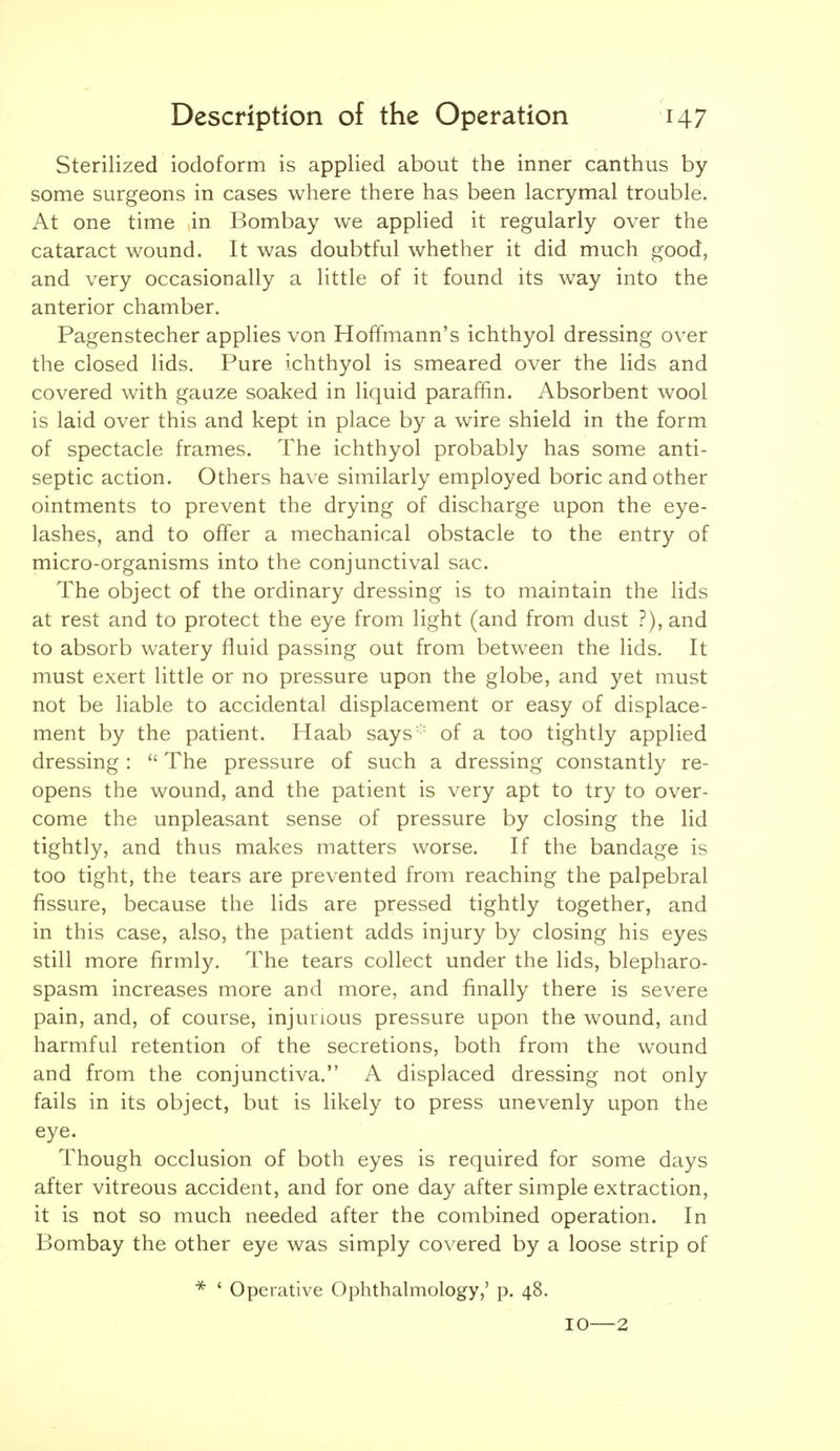 Sterilized iodoform is applied about the inner canthus by- some surgeons in cases where there has been lacrymal trouble. At one time in Bombay we applied it regularly over the cataract wound. It was doubtful whether it did much good, and very occasionally a little of it found its way into the anterior chamber. Pagenstecher applies von Hoffmann's ichthyol dressing over the closed lids. Pure ichthyol is smeared over the lids and covered with gauze soaked in liquid paraffin. Absorbent wool is laid over this and kept in place by a wire shield in the form of spectacle frames. The ichthyol probably has some anti- septic action. Others hax e similarly employed boric and other ointments to prevent the drying of discharge upon the eye- lashes, and to offer a mechanical obstacle to the entry of micro-organisms into the conjunctival sac. The object of the ordinary dressing is to maintain the lids at rest and to protect the eye from light (and from dust ?), and to absorb watery fluid passing out from between the lids. It must exert little or no pressure upon the globe, and yet must not be liable to accidental displacement or easy of displace- ment by the patient. Haab says'' of a too tightly applied dressing :  The pressure of such a dressing constantly re- opens the wound, and the patient is very apt to try to over- come the unpleasant sense of pressure by closing the lid tightly, and thus makes matters worse. If the bandage is too tight, the tears are prevented from reaching the palpebral fissure, because the lids are pressed tightly together, and in this case, also, the patient adds injury by closing his eyes still more firmly. The tears collect under the lids, blepharo- spasm increases more and more, and finally there is severe pain, and, of course, injurious pressure upon the wound, and harmful retention of the secretions, both from the wound and from the conjunctiva. A displaced dressing not only fails in its object, but is likely to press unevenly upon the eye. Though occlusion of both eyes is required for some days after vitreous accident, and for one day after simple extraction, it is not so much needed after the combined operation. In Bombay the other eye was simply covered by a loose strip of * ' Operative Ophthalmology,' p. 48. 10—2