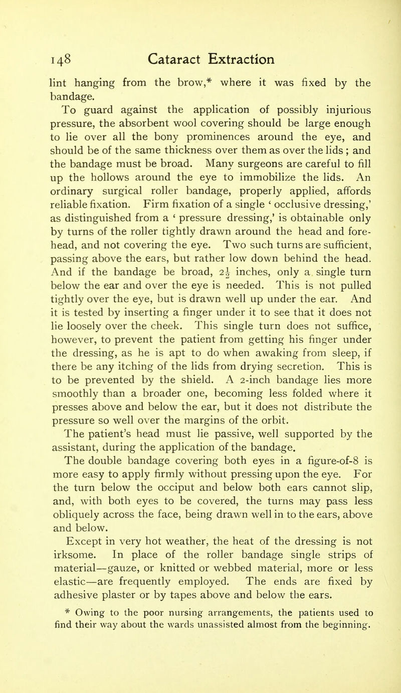 lint hanging from the brow,* where it was fixed by the bandage. To guard against the application of possibly injurious pressure, the absorbent wool covering should be large enough to lie over all the bony prominences around the eye, and should be of the same thickness over them as over the lids ; and the bandage must be broad. Many surgeons are careful to fill up the hollows around the eye to immobilize the lids. An ordinary surgical roller bandage, properly applied, affords reliable fixation. Firm fixation of a single ' occlusive dressing,' as distinguished from a ' pressure dressing,' is obtainable only by turns of the roller tightly drawn around the head and fore- head, and not covering the eye. Two such turns are sufficient, passing above the ears, but rather low down behind the head. And if the bandage be broad, 2 J inches, only a single turn below the ear and over the eye is needed. This is not pulled tightly over the eye, but is drawn well up under the ear. And it is tested by inserting a finger under it to see that it does not lie loosely over the cheek. This single turn does not suffice, however, to prevent the patient from getting his finger under the dressing, as he is apt to do when awaking from sleep, if there be any itching of the lids from drying secretion. This is to be prevented by the shield. A 2-inch bandage lies more smoothly than a broader one, becoming less folded where it presses above and below the ear, but it does not distribute the pressure so well over the margins of the orbit. The patient's head must lie passive, well supported by the assistant, during the application of the bandage. The double bandage covering both eyes in a figure-of-8 is more easy to apply firmly without pressing upon the eye. For the turn below the occiput and below both ears cannot slip, and, with both eyes to be covered, the turns may pass less obliquely across the face, being drawn well in to the ears, above and below. Except in very hot weather, the heat of the dressing is not irksome. In place of the roller bandage single strips of material—gauze, or knitted or webbed material, more or less elastic—are frequently employed. The ends are fixed by adhesive plaster or by tapes above and below the ears. Owing to the poor nursing arrangements, the patients used to find their way about the wards unassisted almost from the beginning.