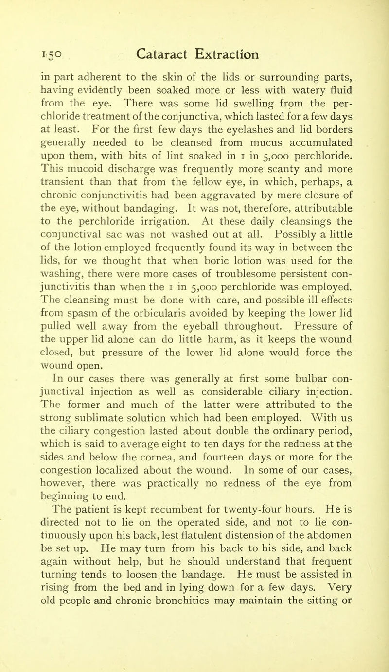 in part adherent to the skin of the lids or surrounding parts, having evidently been soaked more or less with watery fluid from the eye. There was some lid swelling from the per- chloride treatment of the conjunctiva, which lasted for a few days at least. For the first few days the eyelashes and lid borders generally needed to be cleansed from mucus accumulated upon them, with bits of lint soaked in i in 5,000 perchloride. This mucoid discharge was frequently more scanty and more transient than that from the fellow eye, in which, perhaps, a chronic conjunctivitis had been aggravated by mere closure of the eye, without bandaging. It was not, therefore, attributable to the perchloride irrigation. At these daily cleansings the conjunctival sac was not washed out at all. Possibly a little of the lotion employed frequently found its way in between the lids, for we thought that when boric lotion was used for the washing, there were more cases of troublesome persistent con- junctivitis than when the i in 5,000 perchloride was employed. The cleansing must be done with care, and possible ill effects from spasm of the orbicularis avoided by keeping the lower lid pulled well away from the eyeball throughout. Pressure of the upper lid alone can do little harm, as it keeps the wound closed, but pressure of the lower lid alone would force the wound open. In our cases there was generally at first some bulbar con- junctival injection as well as considerable ciliary injection. The former and much of the latter were attributed to the strong sublimate solution which had been employed. With us the ciliary congestion lasted about double the ordinary period, which is said to average eight to ten days for the redness at the sides and below the cornea, and fourteen days or more for the congestion localized about the wound. In some of our cases, however, there was practically no redness of the eye from beginning to end. The patient is kept recumbent for twenty-four hours. He is directed not to lie on the operated side, and not to lie con- tinuously upon his back, lest flatulent distension of the abdomen be set up. He may turn from his back to his side, and back again without help, but he should understand that frequent turning tends to loosen the bandage. He must be assisted in rising from the bed and in lying down for a few days. Very old people and chronic bronchitics may maintain the sitting or