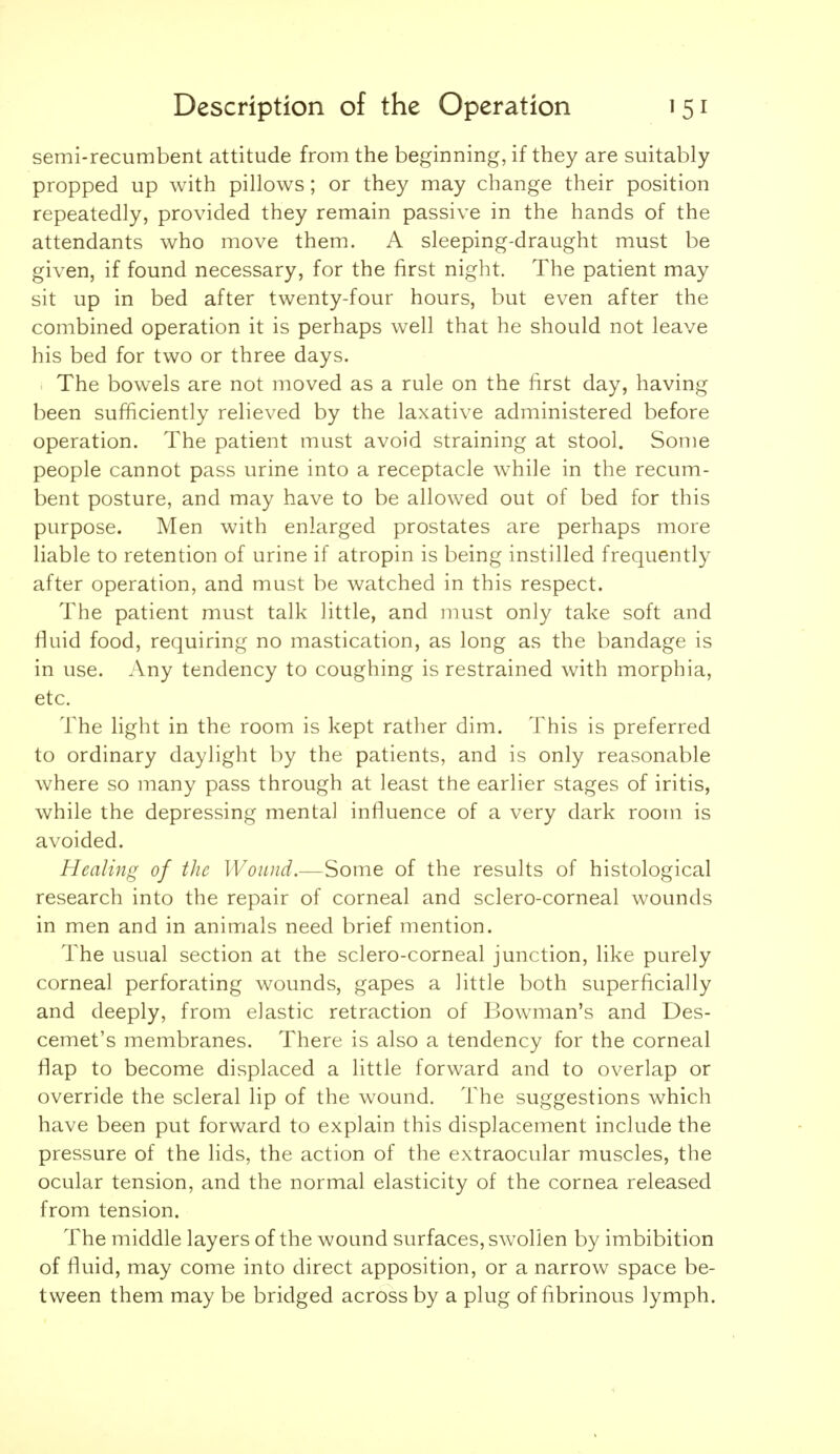 semi-recumbent attitude from the beginning, if they are suitably propped up with pillows; or they may change their position repeatedly, provided they remain passive in the hands of the attendants who move them. A sleeping-draught must be given, if found necessary, for the first night. The patient may sit up in bed after twenty-four hours, but even after the combined operation it is perhaps well that he should not leave his bed for two or three days. . The bowels are not moved as a rule on the first day, having been sufficiently relieved by the laxative administered before operation. The patient must avoid straining at stool. Some people cannot pass urine into a receptacle while in the recum- bent posture, and may have to be allowed out of bed for this purpose. Men with enlarged prostates are perhaps more liable to retention of urine if atropin is being instilled frequently after operation, and must be watched in this respect. The patient must talk little, and must only take soft and fluid food, requiring no mastication, as long as the bandage is in use. Any tendency to coughing is restrained with morphia, etc. The light in the room is kept rather dim. This is preferred to ordinary daylight by the patients, and is only reasonable where so many pass through at least the earlier stages of iritis, while the depressing mental influence of a very dark room is avoided. Healing of the IVoiuid.—Some of the results of histological research into the repair of corneal and sclero-corneal wounds in men and in animals need brief mention. The usual section at the sclero-corneal junction, like purely corneal perforating wounds, gapes a little both superficially and deeply, from elastic retraction of Bowman's and Des- cemet's membranes. There is also a tendency for the corneal flap to become displaced a little forward and to overlap or override the scleral lip of the wound. The suggestions which have been put forward to explain this displacement include the pressure of the lids, the action of the extraocular muscles, the ocular tension, and the normal elasticity of the cornea released from tension. The middle layers of the wound surfaces, swollen by imbibition of fluid, may come into direct apposition, or a narrow space be- tween them may be bridged across by a plug of fibrinous lymph.