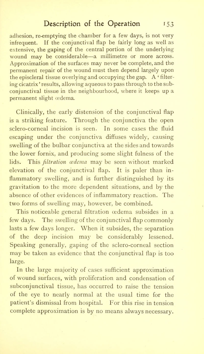 adhesion, re-emptying the chamber for a few days, is not very infrequent. If the conjunctival flap be fairly long as well as extensive, the gaping of the central portion of the underlying wound may be considerable—a millimetre or more across. Approximation of the surfaces may never be complete, and the permanent repair of the wound must then depend largely upon the episcleral tissue overlying and occupying the gap. A ' filter- ing cicatrix' results, allowing aqueous to pass through to the sub- conjunctival tissue in the neighbourhood, where it keeps up a permanent slight tf'dema. Clinically, the early distension of the conjunctival flap is a striking feature. Through the conjunctiva the open sclero-corneal incision is seen. In some cases the fluid escaping under the conjunctiva diffuses widely, causing swelling of the bulbar conjunctiva at the sides and towards the lower fornix, and producing some slight fulness of the lids. This filtration cedeuia may^ be seen without marked elevation of the conjunctival flap. It is paler than in- flammatory swelling, and is further distinguished by its gravitation to the more dependent situations, and by the absence of other evidences of inflammatory reaction. The two forms of swelling may, however, be combined. This noticeable general filtration oedema subsides in a few days. The swelling of the conjunctival flap commonly lasts a few days longer. When it subsides, the separation of the deep incision may be considerably lessened. Speaking generally, gaping of the sclero-corneal section may be taken as evidence that the conjunctival flap is too large. In the large majority of cases sufficient approximation of wound surfaces, with proliferation and condensation of subconjunctival tissue, has occurred to raise the tension of the eye to nearly normal at the usual time for the patient's dismissal from hospital. For this rise in tension complete approximation is by no means always necessary.