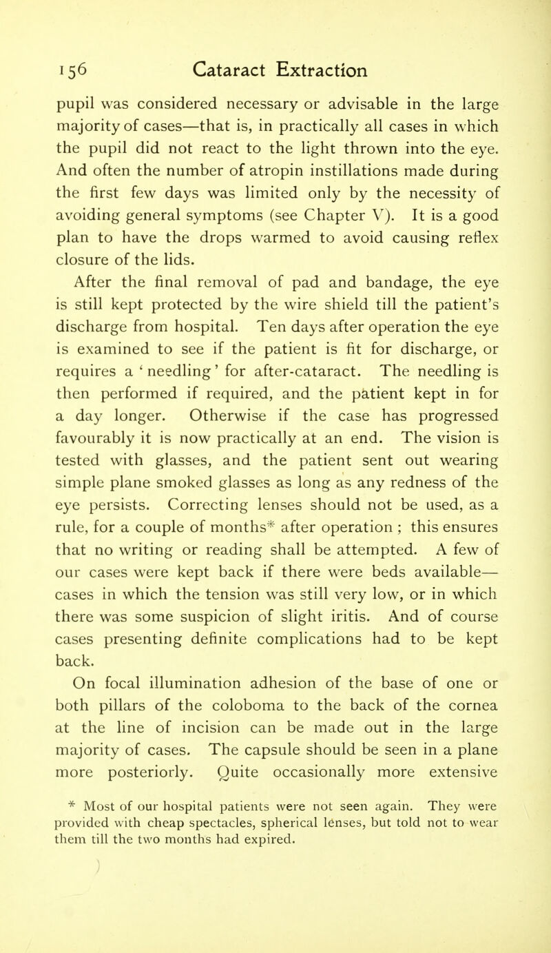 pupil was considered necessary or advisable in the large majority of cases—that is, in practically all cases in which the pupil did not react to the light thrown into the eye. And often the number of atropin instillations made during the first few days was limited only by the necessity of avoiding general symptoms (see Chapter V). It is a good plan to have the drops warmed to avoid causing reflex closure of the lids. After the final removal of pad and bandage, the eye is still kept protected by the wire shield till the patient's discharge from hospital. Ten days after operation the eye is examined to see if the patient is fit for discharge, or requires a 'needling' for after-cataract. The needling is then performed if required, and the patient kept in for a day longer. Otherwise if the case has progressed favourably it is now practically at an end. The vision is tested with glasses, and the patient sent out wearing simple plane smoked glasses as long as any redness of the eye persists. Correcting lenses should not be used, as a rule, for a couple of months* after operation ; this ensures that no writing or reading shall be attempted. A few of our cases were kept back if there were beds available— cases in which the tension was still very low, or in which there was some suspicion of slight iritis. And of course cases presenting definite complications had to be kept back. On focal illumination adhesion of the base of one or both pillars of the coloboma to the back of the cornea at the line of incision can be made out in the large majority of cases. The capsule should be seen in a plane more posteriorly. Quite occasionally more extensive * Most of our hospital patients were not seen again. They were provided with cheap spectacles, spherical lenses, but told not to wear them till the two months had expired. )