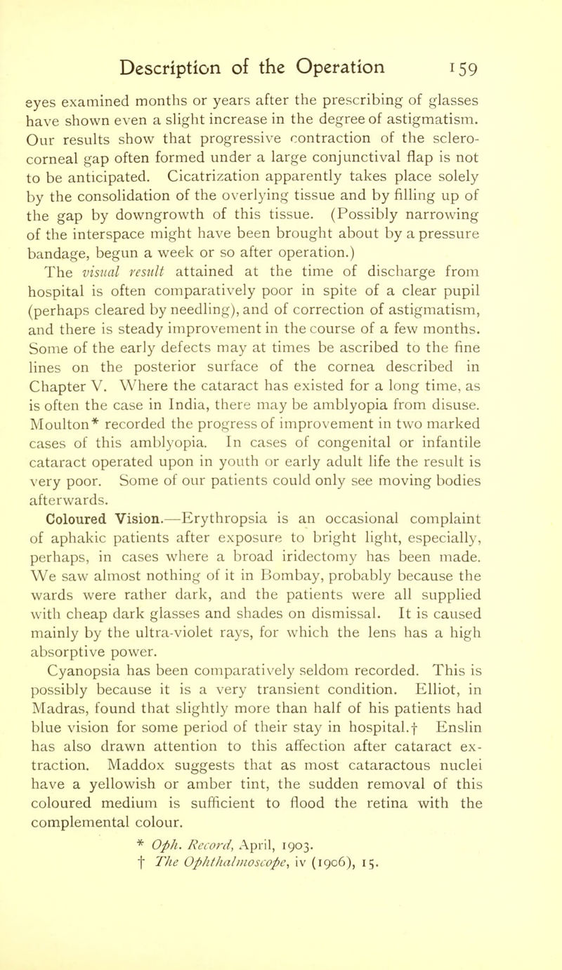 eyes examined months or years after the prescribing of glasses have shown even a slight increase in the degree of astigmatism. Our results show that progressive contraction of the sclero- corneal gap often formed under a large conjunctival flap is not to be anticipated. Cicatrization apparently takes place solely by the consolidation of the overlying tissue and by filling up of the gap by downgrowth of this tissue. (Possibly narrowing of the interspace might have been brought about by a pressure bandage, begun a week or so after operation.) The visual result attained at the time of discharge from hospital is often comparatively poor in spite of a clear pupil (perhaps cleared by needling), and of correction of astigmatism, and there is steady improvement in the course of a few months. Some of the early defects may at times be ascribed to the fine lines on the posterior surface of the cornea described in Chapter V. Where the cataract has existed for a long time, as is often the case in India, there may be amblyopia from disuse. Moulton* recorded the progress of improvement in two marked cases of this amblyopia. In cases of congenital or infantile cataract operated upon in youth or early adult life the result is very poor. Some of our patients could only see moving bodies afterwards. Coloured Vision.—Erythropsia is an occasional complaint of aphakic patients after exposure to bright light, especially, perhaps, in cases where a broad iridectomy has been made. We saw almost nothing of it in Bombay, probably because the wards were rather dark, and the patients were all supplied with cheap dark glasses and shades on dismissal. It is caused mainly by the ultra-violet rays, for which the lens has a high absorptive power. Cyanopsia has been comparatively seldom recorded. This is possibly because it is a very transient condition. Elliot, in Madras, found that slightly more than half of his patients had blue vision for some period of their stay in hospital.f Enslin has also drawn attention to this affection after cataract ex- traction. Maddox suggests that as most cataractous nuclei have a yellowish or amber tint, the sudden removal of this coloured medium is sufficient to flood the retina with the complemental colour. Oph. Record, April, 1903. t The Ophthabnoscope, iv (1906), 15.