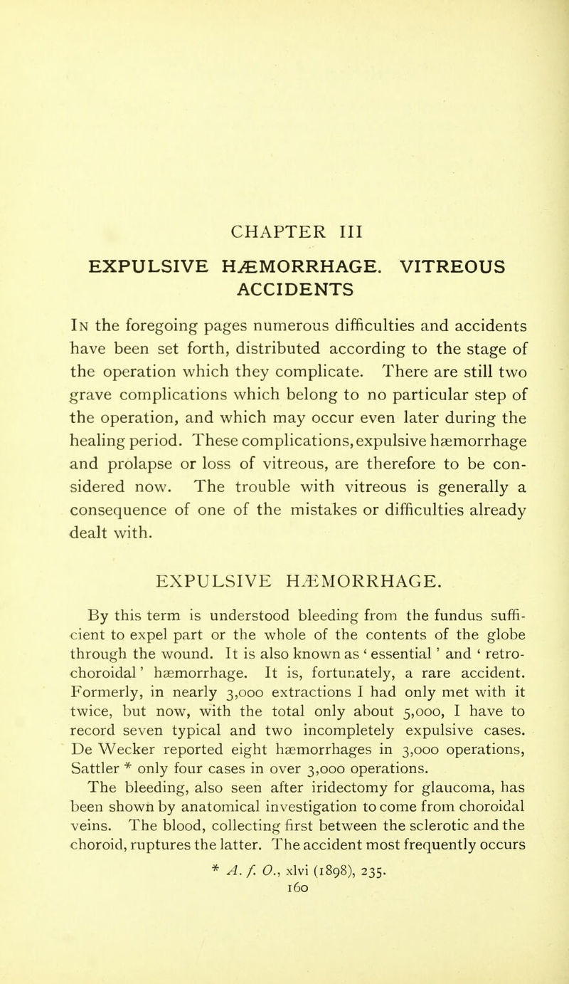 CHAPTER III EXPULSIVE HAEMORRHAGE. VITREOUS ACCIDENTS In the foregoing pages numerous difficulties and accidents have been set forth, distributed according to the stage of the operation which they comphcate. There are still two grave complications which belong to no particular step of the operation, and which may occur even later during the heahng period. These complications, expulsive haemorrhage and prolapse or loss of vitreous, are therefore to be con- sidered now. The trouble with vitreous is generally a consequence of one of the mistakes or difficulties already dealt with. EXPULSIVE HEMORRHAGE. By this term is understood bleeding from the fundus suffi- cient to expel part or the whole of the contents of the globe through the wound. It is also known as ' essential' and ' retro- choroidal' haemorrhage. It is, fortunately, a rare accident. Formerly, in nearly 3,000 extractions I had only met with it twice, but now, with the total only about 5,000, I have to record seven typical and two incompletely expulsive cases. De Wecker reported eight haemorrhages in 3,000 operations, Sattler * only four cases in over 3,000 operations. The bleeding, also seen after iridectomy for glaucoma, has been shown by anatomical investigation to come from choroidal veins. The blood, collecting first between the sclerotic and the choroid, ruptures the latter. The accident most frequently occurs * A.f. a, xlvi (1898), 235.