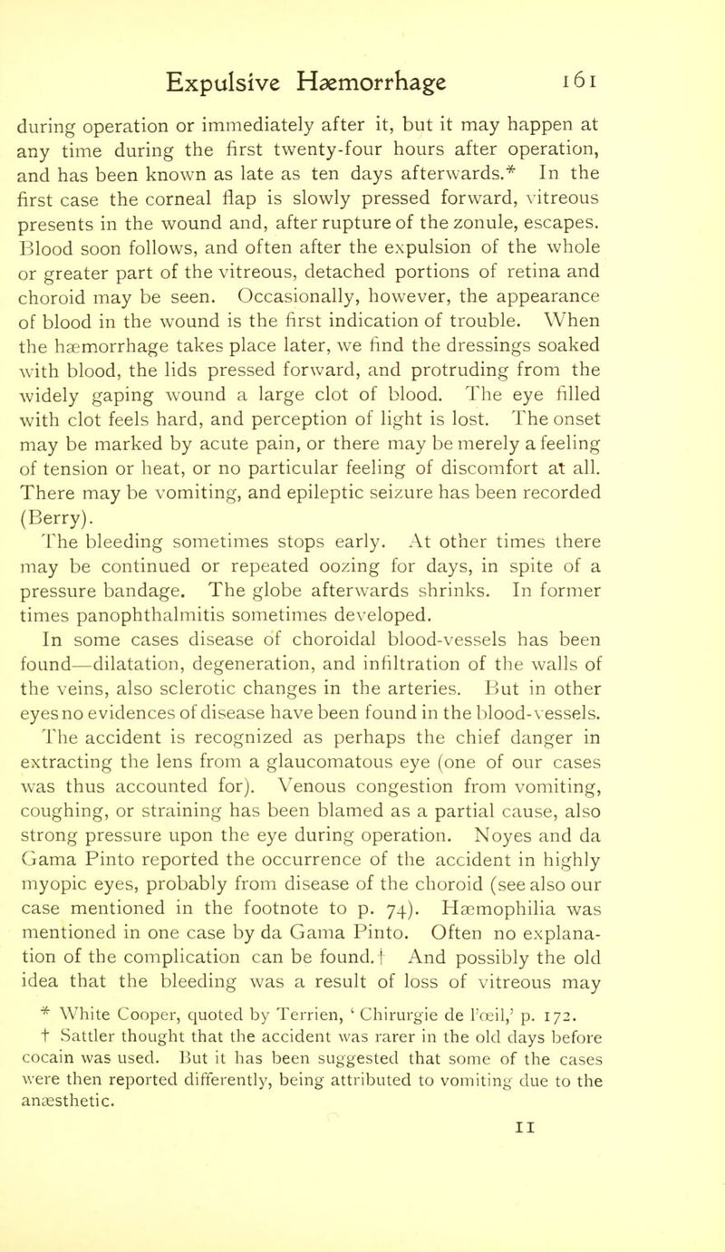 during operation or immediately after it, but it may happen at any time during the first twenty-four hours after operation, and has been known as late as ten days afterwards.^ In the first case the corneal flap is slowly pressed forward, vitreous presents in the wound and, after rupture of the zonule, escapes. Blood soon follows, and often after the expulsion of the whole or greater part of the vitreous, detached portions of retina and choroid may be seen. Occasionally, however, the appearance of blood in the wound is the first indication of trouble. When the haemorrhage takes place later, we find the dressings soaked with blood, the lids pressed forward, and protruding from the widely gaping wound a large clot of blood. The eye filled with clot feels hard, and perception of light is lost. The onset may be marked by acute pain, or there may be merely a feeling of tension or heat, or no particular feeling of discomfort at all. There may be vomiting, and epileptic seizure has been recorded (Berry). The bleeding sometimes stops early. At other times there may be continued or repeated oozing for days, in spite of a pressure bandage. The globe afterwards shrinks. In former times panophthalmitis sometimes developed. In some cases disease of choroidal blood-vessels has been found—dilatation, degeneration, and infiltration of the walls of the veins, also sclerotic changes in the arteries. But in other eyes no evidences of disease have been found in the blood-vessels. The accident is recognized as perhaps the chief danger in extracting the lens from a glaucomatous eye (one of our cases was thus accounted for). Venous congestion from vomiting, coughing, or straining has been blamed as a partial cause, also strong pressure upon the eye during operation. Noyes and da Gama Pinto reported the occurrence of the accident in highly myopic eyes, probably from disease of the choroid (see also our case mentioned in the footnote to p. 74). Haemophilia was mentioned in one case by da Gama Pinto. Often no explana- tion of the complication can be found, f And possibly the old idea that the bleeding was a result of loss of vitreous may * White Cooper, quoted by Terrien, ' Chirurgie de Tceil,' p. 172. t Sattler thought that the accident was rarer in the old days before cocain was used. But it has been suggested that some of the cases were then reported differently, being attributed to vomiting due to the anaesthetic. II