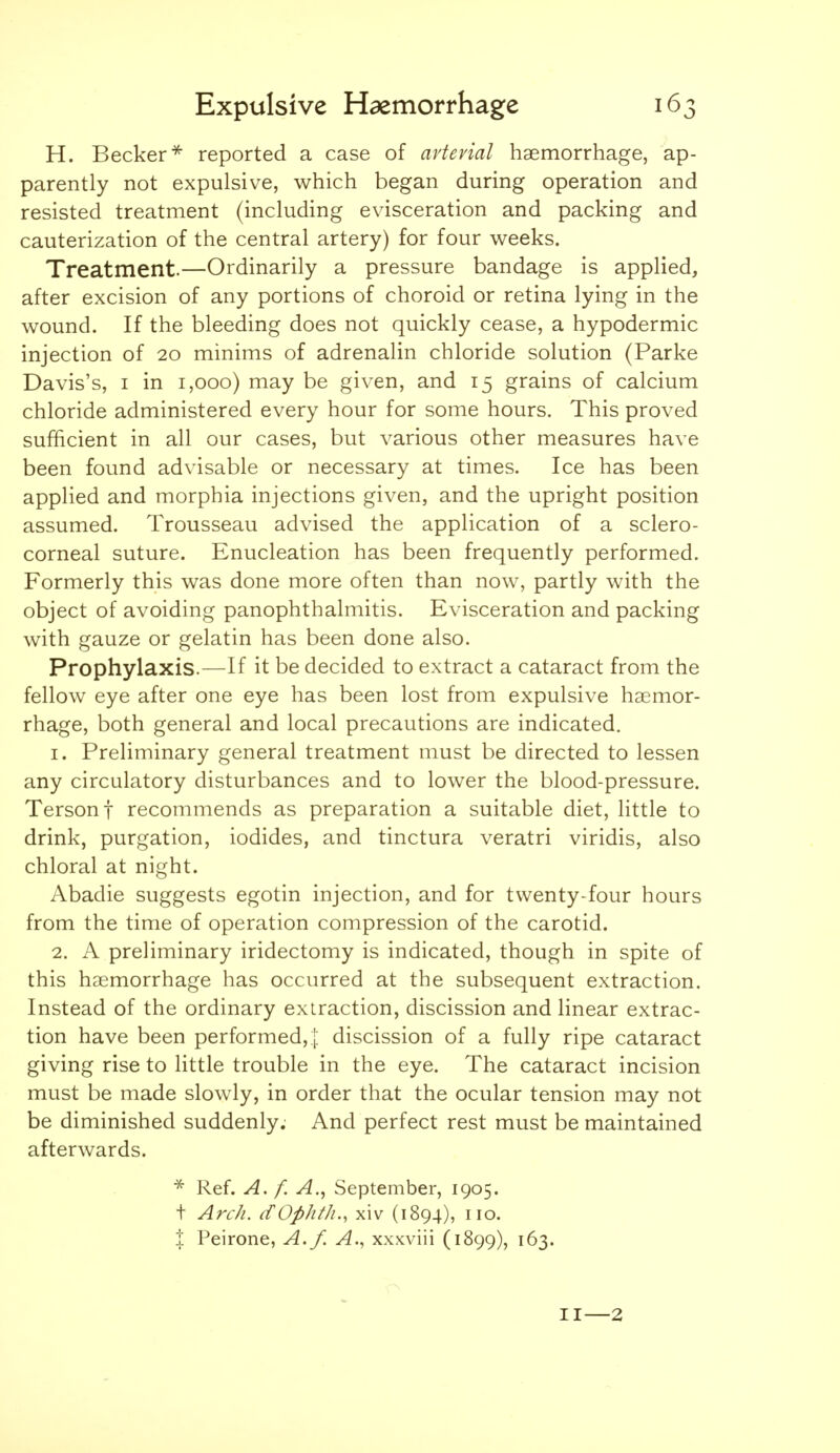 H. Becker reported a case of avtevial haemorrhage, ap- parently not expulsive, which began during operation and resisted treatment (including evisceration and packing and cauterization of the central artery) for four weeks. Treatment.—Ordinarily a pressure bandage is applied, after excision of any portions of choroid or retina lying in the wound. If the bleeding does not quickly cease, a hypodermic injection of 20 minims of adrenalin chloride solution (Parke Davis's, I in 1,000) may be given, and 15 grains of calcium chloride administered every hour for some hours. This proved sufficient in all our cases, but various other measures have been found advisable or necessary at times. Ice has been applied and morphia injections given, and the upright position assumed. Trousseau advised the application of a sclero- corneal suture. Enucleation has been frequently performed. Formerly this was done more often than now, partly with the object of avoiding panophthalmitis. Evisceration and packing with gauze or gelatin has been done also. Prophylaxis.—If it be decided to extract a cataract from the fellow eye after one eye has been lost from expulsive haemor- rhage, both general and local precautions are indicated. I. Preliminary general treatment must be directed to lessen any circulatory disturbances and to lower the blood-pressure. Tersonf recommends as preparation a suitable diet, little to drink, purgation, iodides, and tinctura veratri viridis, also chloral at night. Abadie suggests egotin injection, and for twenty-four hours from the time of operation compression of the carotid. 2. A preliminary iridectomy is indicated, though in spite of this haemorrhage has occurred at the subsequent extraction. Instead of the ordinary extraction, discission and linear extrac- tion have been performed,]: discission of a fully ripe cataract giving rise to little trouble in the eye. The cataract incision must be made slowly, in order that the ocular tension may not be diminished suddenly. And perfect rest must be maintained afterwards. * Ref. A. f. A., September, 1905. t Arch. ifOphth., xiv (1894), no. % Peirone, A.f. xxxviii (1899), 163. II—2