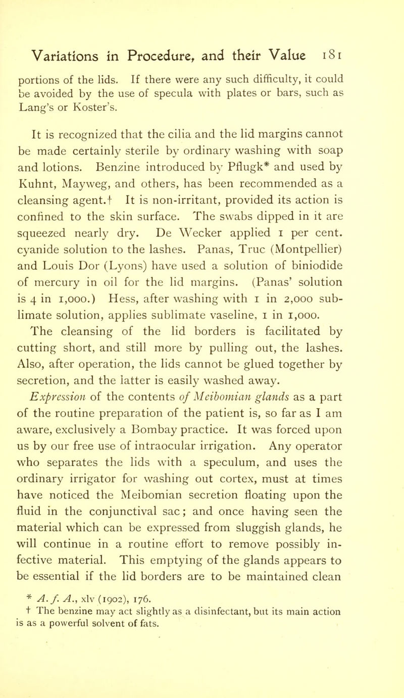 portions of the lids. If there were any such difficulty, it could be avoided by the use of specula with plates or bars, such as Lang's or Roster's. It is recognized that the cilia and the lid margins cannot be made certainly sterile by ordinary washing with soap and lotions. Benzine introduced by Pflugk* and used by Kuhnt, Mayweg, and others, has been recommended as a cleansing agent.! It is non-irritant, provided its action is confined to the skin surface. The swabs dipped in it are squeezed nearly dry. De Wecker applied i per cent, cyanide solution to the lashes. Panas, True (Montpellier) and Louis Dor (Lyons) have used a solution of biniodide of mercury in oil for the lid margins. (Panas' solution is 4 in 1,000.) Hess, after washing with i in 2,000 sub- limate solution, applies sublimate vaseline, i in 1,000. The cleansing of the lid borders is facilitated by cutting short, and still more by pulling out, the lashes. Also, after operation, the lids cannot be glued together by secretion, and the latter is easily washed away. Expression of the contents of Meibomian glands as a part of the routine preparation of the patient is, so far as I am aware, exclusively a Bombay practice. It was forced upon us by our free use of intraocular irrigation. Any operator who separates the lids with a speculum, and uses the ordinary irrigator for washing out cortex, must at times have noticed the Meibomian secretion floating upon the fluid in the conjunctival sac; and once having seen the material which can be expressed from sluggish glands, he will continue in a routine effort to remove possibly in- fective material. This emptying of the glands appears to be essential if the lid borders are to be maintained clean ^ A./. A., xlv (1902), 176. t The benzine may act slightly as a disinfectant, but its main action is as a powerful solvent of fats.