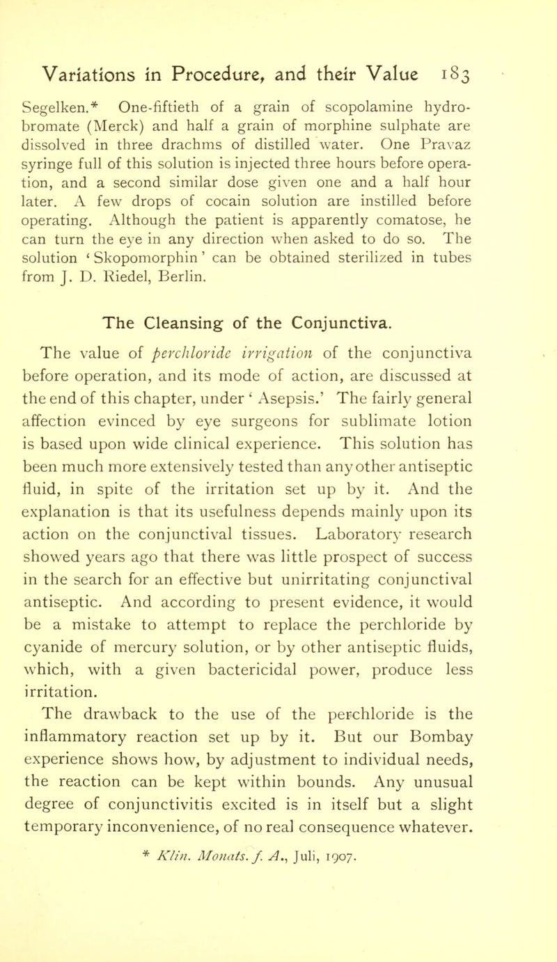 Segelken.*^ One-fiftieth of a grain of scopolamine hydro- bromate (Merck) and half a grain of morphine sulphate are dissolved in three drachms of distilled water. One Pravaz syringe full of this solution is injected three hours before opera- tion, and a second similar dose given one and a half hour later. A few drops of cocain solution are instilled before operating. Although the patient is apparently comatose, he can turn the eye in any direction w^hen asked to do so. The solution ' Skopomorphin' can be obtained sterilized in tubes from J. D. Riedel, Berlin. The Cleansing of the Conjunctiva. The value of perchloride irrigation of the conjunctiva before operation, and its mode of action, are discussed at the end of this chapter, under ' Asepsis.' The fairly general affection evinced by eye surgeons for sublimate lotion is based upon wide clinical experience. This solution has been much more extensively tested than any other antiseptic fluid, in spite of the irritation set up by it. And the explanation is that its usefulness depends mainly upon its action on the conjunctival tissues. Laboratory research showed years ago that there w-as little prospect of success in the search for an effective but unirritating conjunctival antiseptic. And according to present evidence, it would be a mistake to attempt to replace the perchloride by cyanide of mercury solution, or by other antiseptic fluids, which, with a given bactericidal power, produce less irritation. The drawback to the use of the perchloride is the inflammatory reaction set up by it. But our Bombay experience shows how, by adjustment to individual needs, the reaction can be kept within bounds. Any unusual degree of conjunctivitis excited is in itself but a slight temporary inconvenience, of no real consequence whatever. Kh'n. Monats. f. A., Juli, 1907.