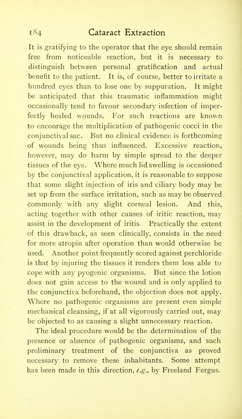 It is gratifying to the operator that the eye should remain free from noticeable reaction, but it is necessary to distinguish between personal gratification and actual benefit to the patient. It is, of course, better to irritate a hundred eyes than to lose one by suppuration. It might be anticipated that this traumatic inflammation might occasionally tend to favour secondary infection of imper- fectly healed wounds. For such reactions are known to encourage the multiplication of pathogenic cocci in the conjunctival sac. But no clinical evidence is forthcoming of wounds being thus influenced. Excessive reaction, however, may do harm by simple spread to the deeper tissues of the eye. Where much lid swelling is occasioned by the conjunctival application, it is reasonable to suppose that some slight injection of iris and ciliary body may be set up from the surface irritation, such as may be observed commonly with any slight corneal lesion. And this, acting together with other causes of iritic reaction, may assist in the development of iritis. Practically the extent of this drawback, as seen clinically, consists in the need for more atropin after operation than would otherwise be used. Another point frequently scored against perchloride is that by injuring the tissues it renders them less able to cope with any pyogenic organisms. But since the lotion does not gain access to the wound and is only applied to the conjunctiva beforehand, the objection does not apply. Where no pathogenic organisms are present even simple mechanical cleansing, if at all vigorously carried out, may be objected to as causing a slight unnecessary reaction. The ideal procedure would be the determination of the presence or absence of pathogenic organisms, and such preliminary treatment of the conjunctiva as proved necessary to remove these inhabitants. Some attempt has been made in this direction, e.g., by Freeland Fergus.