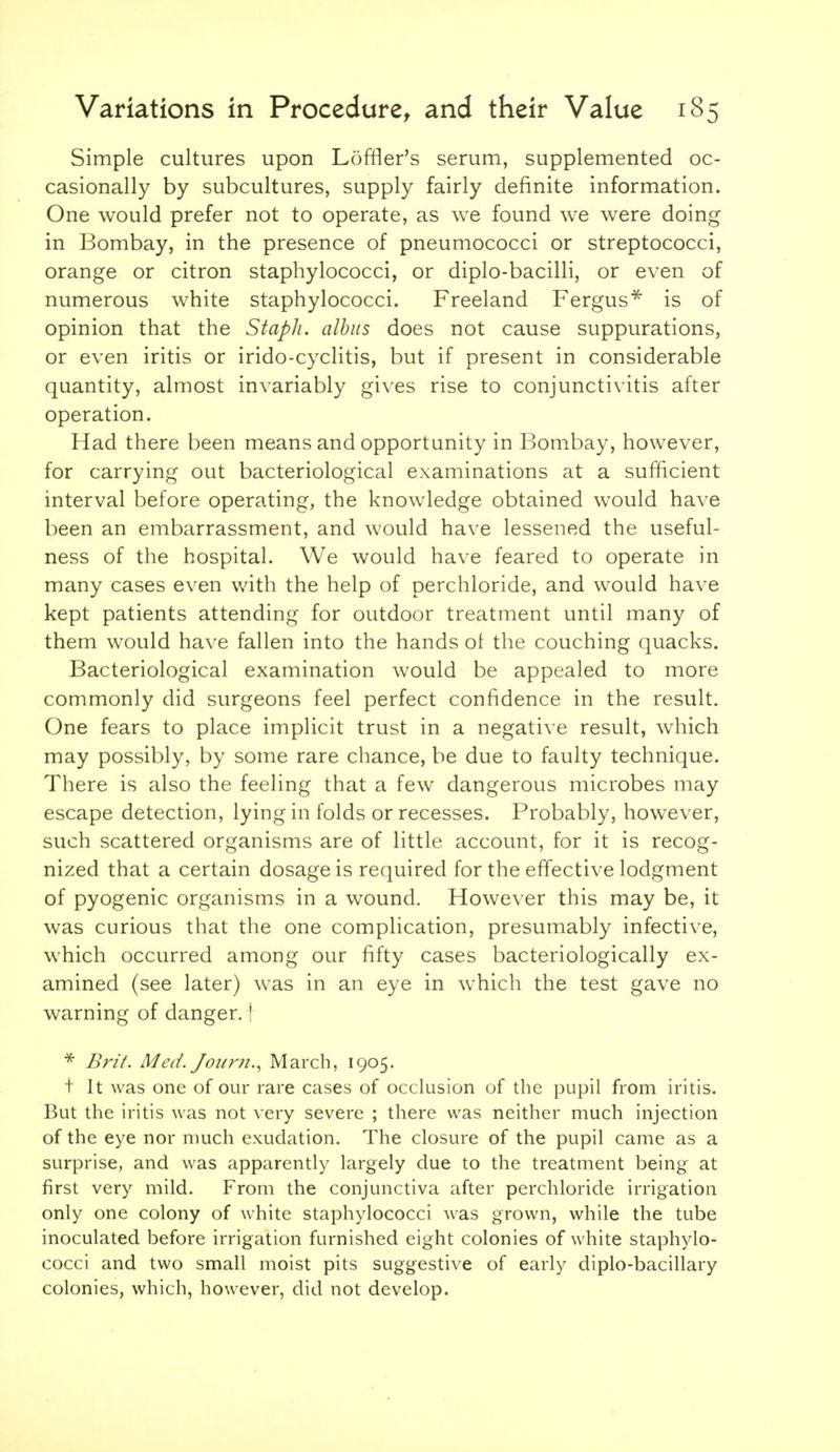 Simple cultures upon Loffler's serum, supplemented oc- casionally by subcultures, supply fairly definite information. One would prefer not to operate, as we found we were doing in Bombay, in the presence of pneumococci or streptococci, orange or citron staphylococci, or diplo-bacilli, or even of numerous white staphylococci. Freeland Fergus^ is of opinion that the Staph, alhiis does not cause suppurations, or even iritis or irido-cyclitis, but if present in considerable quantity, almost invariably gives rise to conjunctivitis after operation. Had there been means and opportunity in Bombay, however, for carrying out bacteriological examinations at a sufficient interval before operating, the knowledge obtained would have been an embarrassment, and would have lessened the useful- ness of the hospital. We would have feared to operate in many cases even with the help of perchloride, and would have kept patients attending for outdoor treatment until many of them would have fallen into the hands of the couching quacks. Bacteriological examination would be appealed to more commonly did surgeons feel perfect confidence in the result. One fears to place implicit trust in a negative result, which may possibly, by some rare chance, be due to faulty technique. There is also the feeling that a few dangerous microbes may escape detection, lying in folds or recesses. Probably, however, such scattered organisms are of little account, for it is recog- nized that a certain dosage is required for the effective lodgment of pyogenic organisms in a wound. However this may be, it was curious that the one complication, presumably infecti\'e, which occurred among our fifty cases bacteriologically ex- amined (see later) was in an eye in which the test gave no warning of danger.! * Brit. Med. Joum., March, 1905. t It was one of our rare cases of occlusion of the pupil from iritis. But the iritis was not very severe ; there was neither much injection of the eye nor much exudation. The closure of the pupil came as a surprise, and was apparently largely due to the treatment being at first very mild. From the conjunctiva after perchloride irrigation only one colony of white staphylococci was grown, while the tube inoculated before irrigation furnished eight colonies of white staphylo- cocci and two small moist pits suggestive of early diplo-bacillary colonies, which, however, did not develop.