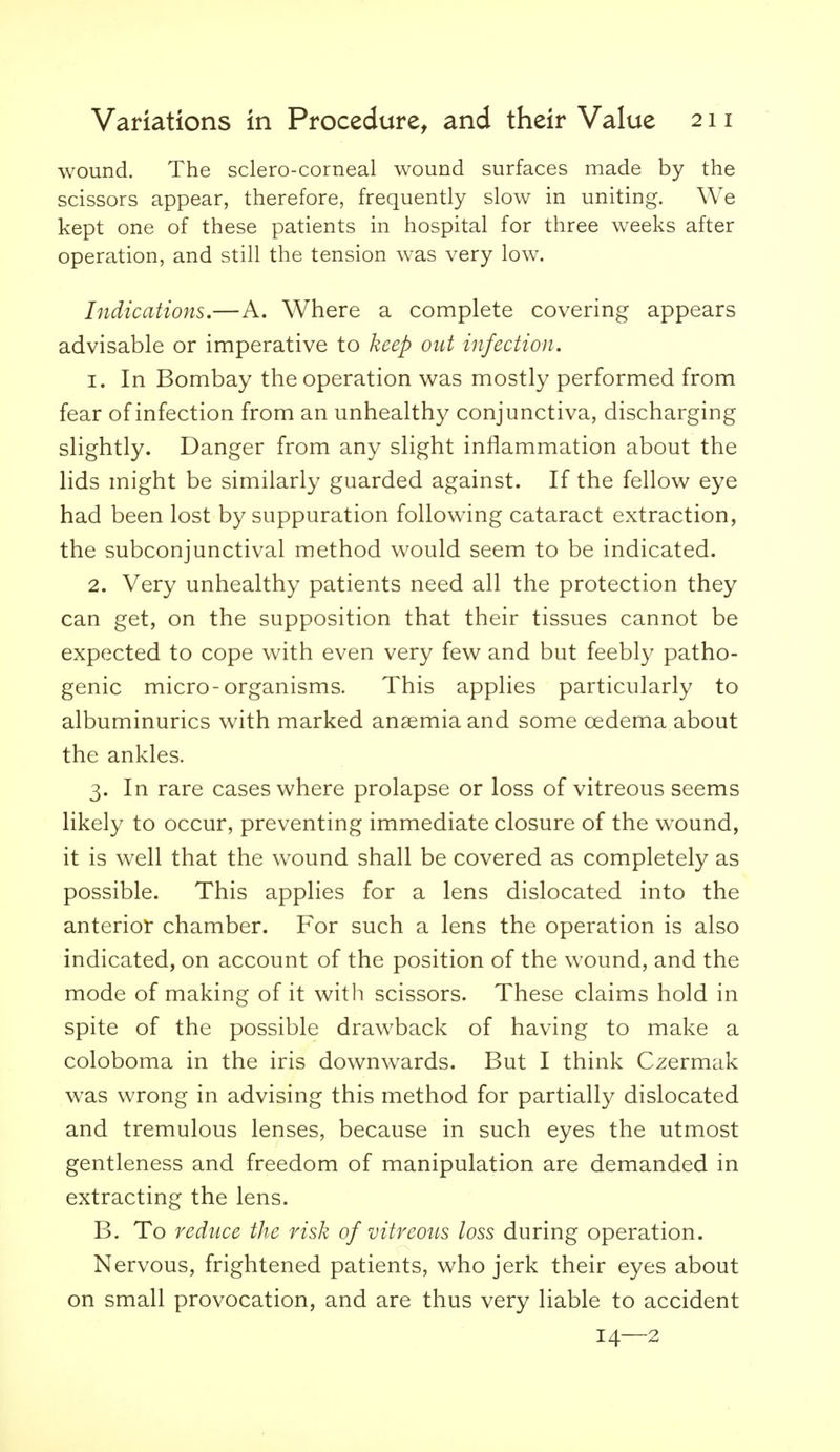 wound. The sclero-corneal wound surfaces made by the scissors appear, therefore, frequently slow in uniting. We kept one of these patients in hospital for three w^eeks after operation, and still the tension was very low. Indications.—A. Where a complete covering appears advisable or imperative to keep out infection. 1. In Bombay the operation was mostly performed from fear of infection from an unhealthy conjunctiva, discharging slightly. Danger from any slight inflammation about the lids might be similarly guarded against. If the fellow eye had been lost by suppuration following cataract extraction, the subconjunctival method would seem to be indicated. 2. Very unhealthy patients need all the protection they can get, on the supposition that their tissues cannot be expected to cope with even very few and but feebly patho- genic micro-organisms. This applies particularly to albuminurics with marked anaemia and some oedema about the ankles. 3. In rare cases where prolapse or loss of vitreous seems likely to occur, preventing immediate closure of the w^ound, it is well that the wound shall be covered as completely as possible. This applies for a lens dislocated into the anterior chamber. For such a lens the operation is also indicated, on account of the position of the wound, and the mode of making of it with scissors. These claims hold in spite of the possible drawback of having to make a coloboma in the iris downw^ards. But I think Czermak was wrong in advising this method for partially dislocated and tremulous lenses, because in such eyes the utmost gentleness and freedom of manipulation are demanded in extracting the lens. B. To reduce the risk of vitreous loss during operation. Nervous, frightened patients, who jerk their eyes about on small provocation, and are thus very liable to accident 14—2