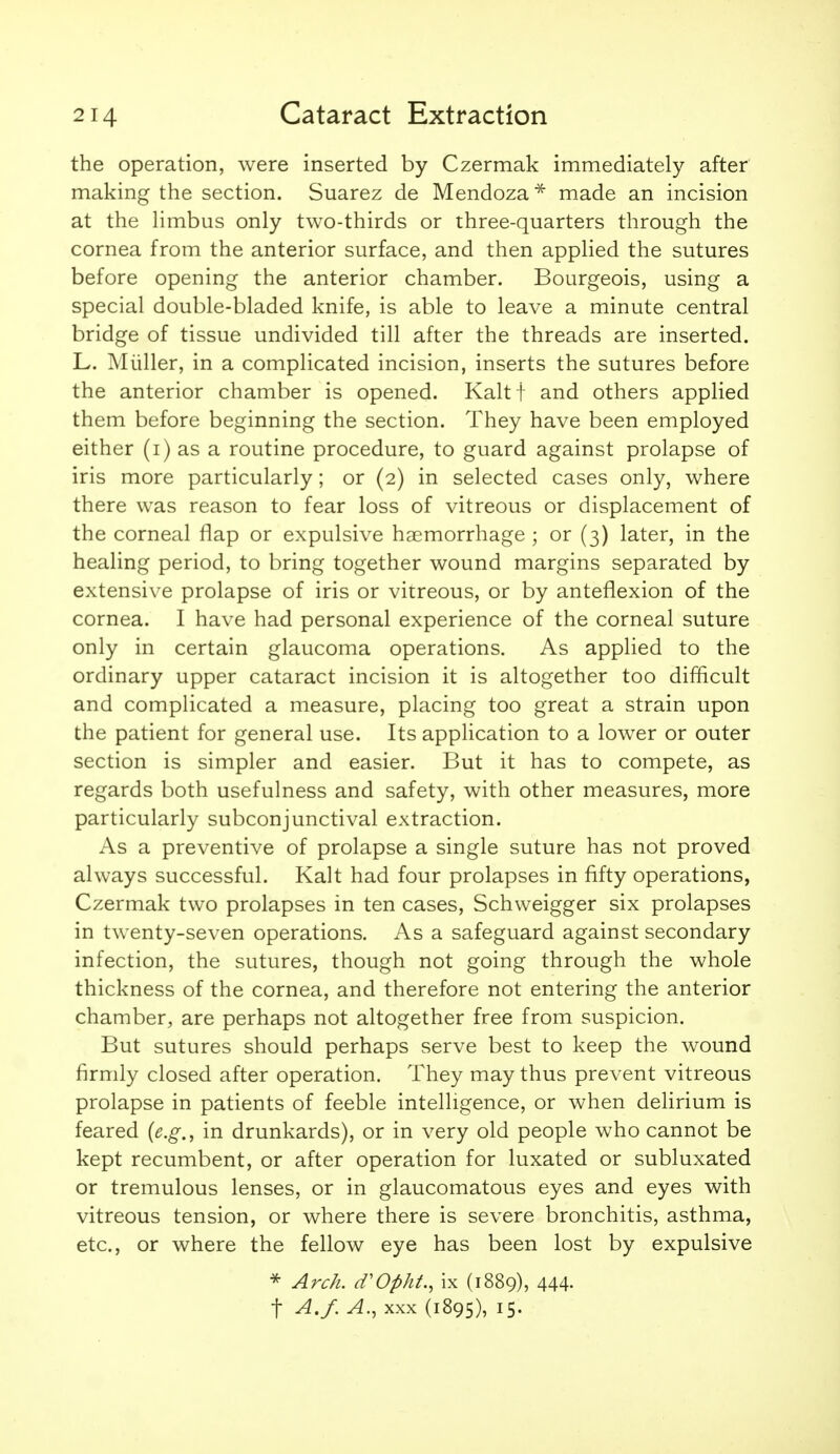 the operation, were inserted by Czermak immediately after making the section. Suarez de Mendoza* made an incision at the limbus only two-thirds or three-quarters through the cornea from the anterior surface, and then applied the sutures before opening the anterior chamber. Bourgeois, using a special double-bladed knife, is able to leave a minute central bridge of tissue undivided till after the threads are inserted. L. Miiller, in a complicated incision, inserts the sutures before the anterior chamber is opened. Kalt j and others applied them before beginning the section. They have been employed either (i) as a routine procedure, to guard against prolapse of iris more particularly; or (2) in selected cases only, where there was reason to fear loss of vitreous or displacement of the corneal flap or expulsive haemorrhage ; or (3) later, in the healing period, to bring together wound margins separated by extensive prolapse of iris or vitreous, or by anteflexion of the cornea. I have had personal experience of the corneal suture only in certain glaucoma operations. As applied to the ordinary upper cataract incision it is altogether too difficult and complicated a measure, placing too great a strain upon the patient for general use. Its application to a lower or outer section is simpler and easier. But it has to compete, as regards both usefulness and safety, with other measures, more particularly subconjunctival extraction. As a preventive of prolapse a single suture has not proved always successful. Kalt had four prolapses in fifty operations, Czermak two prolapses in ten cases, Schweigger six prolapses in twenty-seven operations. As a safeguard against secondary infection, the sutures, though not going through the whole thickness of the cornea, and therefore not entering the anterior chamber, are perhaps not altogether free from suspicion. But sutures should perhaps serve best to keep the wound firmly closed after operation. They may thus prevent vitreous prolapse in patients of feeble intelligence, or when delirium is feared (e.g., in drunkards), or in very old people who cannot be kept recumbent, or after operation for luxated or subluxated or tremulous lenses, or in glaucomatous eyes and eyes with vitreous tension, or where there is severe bronchitis, asthma, etc., or where the fellow eye has been lost by expulsive ^ Arc/i. d'Opht., ix (1889), 444- t A.f.A., XXX (1895), 15-