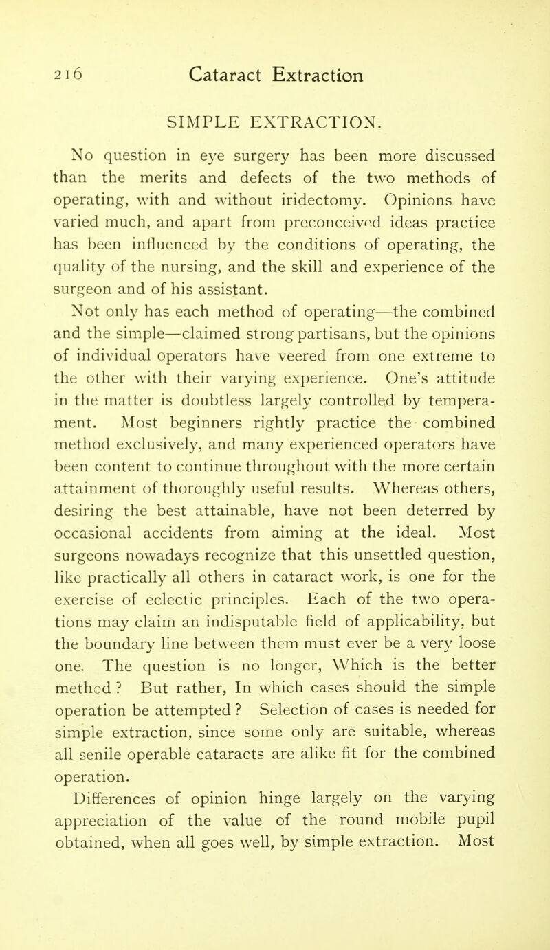 SIMPLE EXTRACTION. No question in eye surgery has been more discussed than the merits and defects of the two methods of operating, with and without iridectomy. Opinions have varied much, and apart from preconceived ideas practice has been influenced by the conditions of operating, the quahty of the nursing, and the skill and experience of the surgeon and of his assistant. Not only has each method of operating—the combined and the simple—claimed strong partisans, but the opinions of individual operators have veered from one extreme to the other with their varying experience. One's attitude in the matter is doubtless largely controlled by tempera- ment. Most beginners rightly practice the combined method exclusively, and many experienced operators have been content to continue throughout with the more certain attainment of thoroughly useful results. Whereas others, desiring the best attainable, have not been deterred by occasional accidents from aiming at the ideal. Most surgeons nowadays recognize that this unsettled question, like practically all others in cataract work, is one for the exercise of eclectic principles. Each of the two opera- tions may claim an indisputable field of applicability, but the boundary line between them must ever be a very loose one. The question is no longer. Which is the better method ? But rather. In which cases should the simple operation be attempted ? Selection of cases is needed for simple extraction, since some only are suitable, whereas all senile operable cataracts are alike fit for the combined operation. Differences of opinion hinge largely on the varying appreciation of the value of the round mobile pupil obtained, when all goes well, by simple extraction. Most