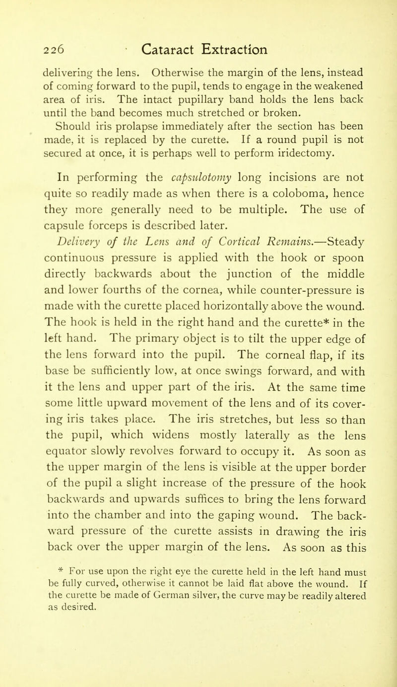 delivering the lens. Otherwise the margin of the lens, instead of coming forward to the pupil, tends to engage in the weakened area of iris. The intact pupillary band holds the lens back until the band becomes much stretched or broken. Should iris prolapse immediately after the section has been made, it is replaced by the curette. If a round pupil is not secured at once, it is perhaps well to perform iridectomy. In performing the capsulotomy long incisions are not quite so readily made as when there is a coloboma, hence they more generally need to be multiple. The use of capsule forceps is described later. Delivery of the Lens and of Cortical Remains.—Steady continuous pressure is applied with the hook or spoon directly backwards about the junction of the middle and lower fourths of the cornea, while counter-pressure is made with the curette placed horizontally above the wound. The hook is held in the right hand and the curette* in the left hand. The primary object is to tilt the upper edge of the lens forward into the pupil. The corneal flap, if its base be sufficiently low, at once swings forward, and with it the lens and upper part of the iris. At the same time some little upward movement of the lens and of its cover- ing iris takes place. The iris stretches, but less so than the pupil, which widens mostly laterally as the lens equator slowly revolves forward to occupy it. As soon as the upper margin of the lens is visible at the upper border of the pupil a slight increase of the pressure of the hook backwards and upwards suffices to bring the lens forward into the chamber and into the gaping wound. The back- ward pressure of the curette assists m drawing the iris back over the upper margin of the lens. As soon as this * For use upon the right eye the curette held in the left hand must be fully curved, otherwise it cannot be laid flat above the wound. If the curette be made of German silver, the curve maybe readily altered as desired.