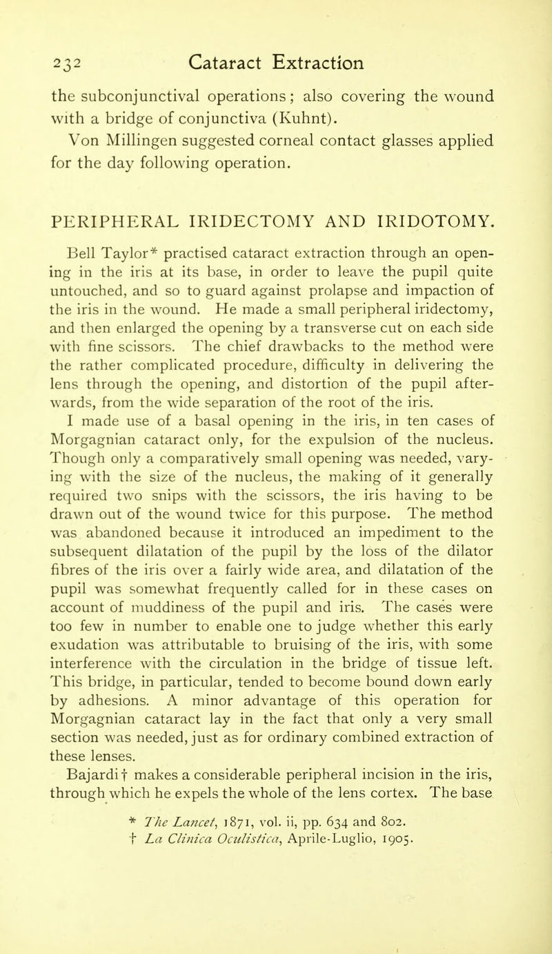 the subconjunctival operations; also covering the wound with a bridge of conjunctiva (Kuhnt). Von Millingen suggested corneal contact glasses applied for the day following operation. PERIPHERAL IRIDECTOMY AND IRIDOTOMY. Bell Taylor^ practised cataract extraction through an open- ing in the iris at its base, in order to leave the pupil quite untouched, and so to guard against prolapse and impaction of the iris in the wound. He made a small peripheral iridectomy, and then enlarged the opening by a transverse cut on each side with fine scissors. The chief drawbacks to the method were the rather complicated procedure, difficulty in delivering the lens through the opening, and distortion of the pupil after- wards, from the wide separation of the root of the iris. I made use of a basal opening in the iris, in ten cases of Morgagnian cataract only, for the expulsion of the nucleus. Though only a comparatively small opening was needed, vary- ing with the size of the nucleus, the making of it generally required two snips with the scissors, the iris having to be drawn out of the wound twice for this purpose. The method was abandoned because it introduced an impediment to the subsequent dilatation of the pupil by the loss of the dilator fibres of the iris over a fairly wide area, and dilatation of the pupil was somewhat frequently called for in these cases on account of muddiness of the pupil and iris. The cases were too few in number to enable one to judge whether this early exudation was attributable to bruising of the iris, with some interference with the circulation in the bridge of tissue left. This bridge, in particular, tended to become bound down early by adhesions. A minor advantage of this operation for Morgagnian cataract lay in the fact that only a very small section was needed, just as for ordinary combined extraction of these lenses. Bajardif makes a considerable peripheral incision in the iris, through which he expels the whole of the lens cortex. The base The Lancet^ 1871, vol. ii, pp. 634 and 802. t La Clinica Ocitlistica^ Aprile-Luglio, 1905.