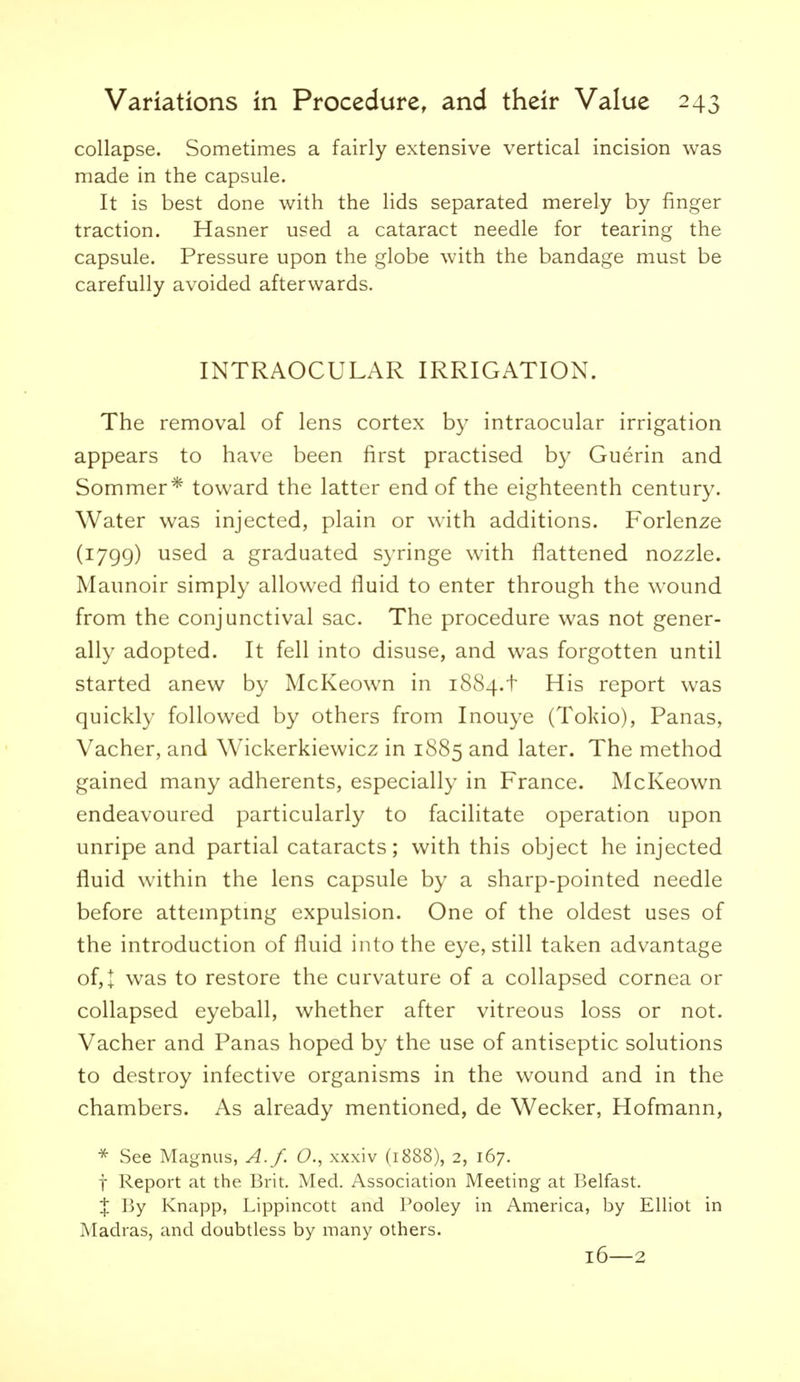 collapse. Sometimes a fairly extensive vertical incision was made in the capsule. It is best done with the lids separated merely by finger traction. Hasner used a cataract needle for tearing the capsule. Pressure upon the globe with the bandage must be carefully avoided afterwards. INTRAOCULAR IRRIGATION. The removal of lens cortex by intraocular irrigation appears to have been first practised by Guerin and Sommer* toward the latter end of the eighteenth century. Water was injected, plain or with additions. Forlenze (1799) used a graduated syringe with flattened nozzle. Maunoir simply allowed fluid to enter through the wound from the conjunctival sac. The procedure was not gener- ally adopted. It fell into disuse, and was forgotten until started anew by McKeown in 1884.t His report was quickly followed by others from Inouye (Tokio), Panas, Vacher, and Wickerkiewicz in 1885 and later. The method gained many adherents, especially in France. McKeown endeavoured particularly to facilitate operation upon unripe and partial cataracts; with this object he injected fluid within the lens capsule by a sharp-pointed needle before attemptmg expulsion. One of the oldest uses of the introduction of fluid into the eye, still taken advantage of,t was to restore the curvature of a collapsed cornea or collapsed eyeball, whether after vitreous loss or not. Vacher and Panas hoped by the use of antiseptic solutions to destroy infective organisms in the wound and in the chambers. As already mentioned, de Wecker, Hofmann, * See Magnus, A./. O., xxxiv (1888), 2, 167. t Report at the Brit. Med. Association Meeting at Belfast. X By Knapp, Lippincott and Pooley in America, by Elliot in Madras, and doubtless by many others. 16—2