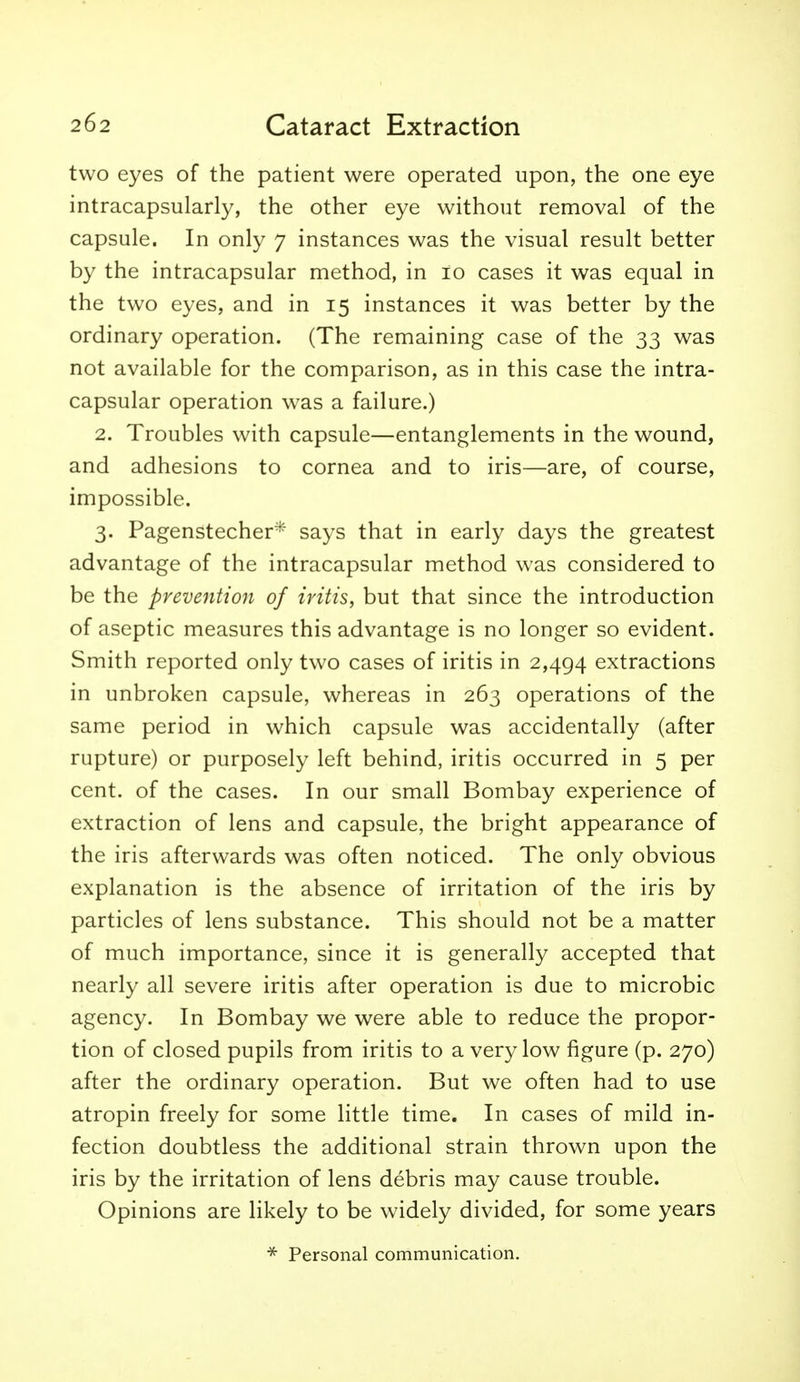 two eyes of the patient were operated upon, the one eye intracapsularly, the other eye without removal of the capsule. In only 7 instances was the visual result better by the intracapsular method, in 10 cases it was equal in the two eyes, and in 15 instances it was better by the ordinary operation. (The remaining case of the 33 was not available for the comparison, as in this case the intra- capsular operation was a failure.) 2. Troubles with capsule—entanglements in the wound, and adhesions to cornea and to iris—are, of course, impossible. 3. Pagenstecher* says that in early days the greatest advantage of the intracapsular method was considered to be the prevention of iritis, but that since the introduction of aseptic measures this advantage is no longer so evident. Smith reported only two cases of iritis in 2,494 extractions in unbroken capsule, whereas in 263 operations of the same period in which capsule was accidentally (after rupture) or purposely left behind, iritis occurred in 5 per cent, of the cases. In our small Bombay experience of extraction of lens and capsule, the bright appearance of the iris afterwards was often noticed. The only obvious explanation is the absence of irritation of the iris by particles of lens substance. This should not be a matter of much importance, since it is generally accepted that nearly all severe iritis after operation is due to microbic agency. In Bombay we were able to reduce the propor- tion of closed pupils from iritis to a very low figure (p. 270) after the ordinary operation. But we often had to use atropin freely for some little time. In cases of mild in- fection doubtless the additional strain thrown upon the iris by the irritation of lens debris may cause trouble. Opinions are likely to be widely divided, for some years * Personal communication.