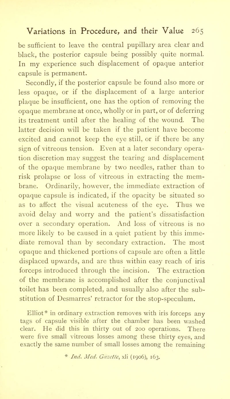 be sufficient to leave the central pupillary area clear and black, the posterior capsule being possibly quite normal. In my experience such displacement of opaque anterior capsule is permanent. Secondly, if the posterior capsule be found also more or less opaque, or if the displacement of a large anterior plaque be insufficient, one has the option of removing the opaque membrane at once, wholly or in part, or of deferring its treatment until after the healing of the wound. The latter decision will be taken if the patient have become excited and cannot keep the eye still, or if there be any sign of vitreous tension. Even at a later secondary opera- tion discretion may suggest the tearing and displacement of the opaque membrane by two needles, rather than to risk prolapse or loss of vitreous in extracting the mem- brane. Ordinarily, however, the immediate extraction of opaque capsule is indicated, if the opacity be situated so as to affect the visual acuteness of the eye. Thus we avoid delay and worry and the patient's dissatisfaction over a secondary operation. And loss of vitreous is no more likely to be caused in a quiet patient by this imme- diate removal than by secondary extraction. The most opaque and thickened portions of capsule are often a little displaced upwards, and are thus within easy reach of iris forceps introduced through the incision. The extraction of the membrane is accomplished after the conjunctival toilet has been completed, and usually also after the sub- stitution of Desmarres' retractor for the stop-speculum. Elliot* in ordinary extraction removes with iris forceps any tags of capsule visible after the chamber has been washed clear. He did this in thirty out of 200 operations. There were five small vitreous losses among these thirty eyes, and exactly the same number of small losses among the remaining Iiid. Med. Gascf/e., xli (1906), 163.