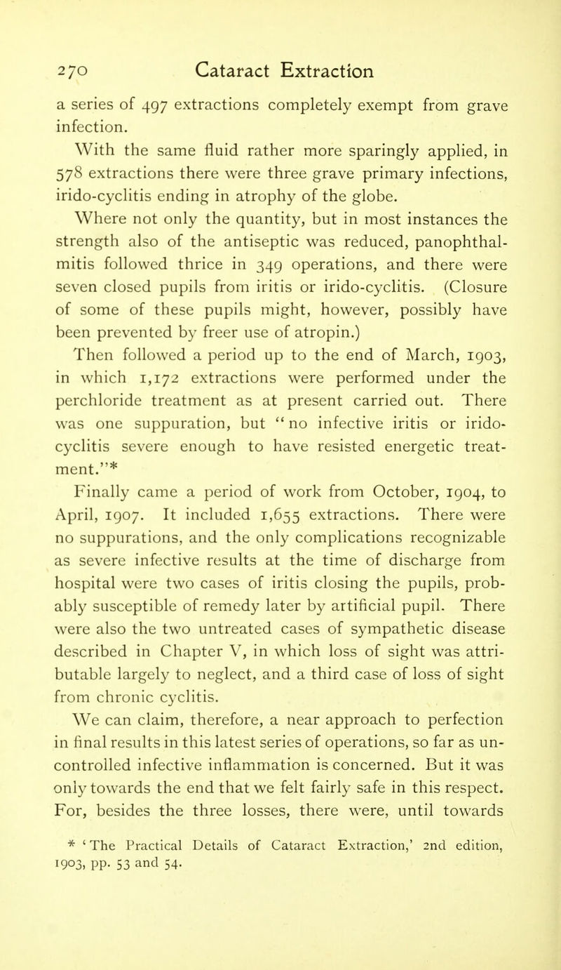 a series of 497 extractions completely exempt from grave infection. With the same fluid rather more sparingly applied, in 578 extractions there were three grave primary infections, irido-cyclitis ending in atrophy of the globe. Where not only the quantity, but in most instances the strength also of the antiseptic was reduced, panophthal- mitis followed thrice in 349 operations, and there were seven closed pupils from iritis or irido-cyclitis. (Closure of some of these pupils might, however, possibly have been prevented by freer use of atropin.) Then followed a period up to the end of March, 1903, in which 1,172 extractions were performed under the perchloride treatment as at present carried out. There was one suppuration, but no infective iritis or irido- cyclitis severe enough to have resisted energetic treat- ment.* Finally came a period of work from October, 1904, to April, 1907. It included 1,655 extractions. There were no suppurations, and the only complications recognizable as severe infective results at the time of discharge from hospital were two cases of iritis closing the pupils, prob- ably susceptible of remedy later by artificial pupil. There were also the two untreated cases of sympathetic disease described in Chapter V, in which loss of sight was attri- butable largely to neglect, and a third case of loss of sight from chronic cyclitis. We can claim, therefore, a near approach to perfection in final results in this latest series of operations, so far as un- controlled infective inflammation is concerned. But it was only towards the end that we felt fairly safe in this respect. For, besides the three losses, there were, until towards * 'The Practical Details of Cataract Extraction,' 2nd edition, 1903, pp. 53 and 54.