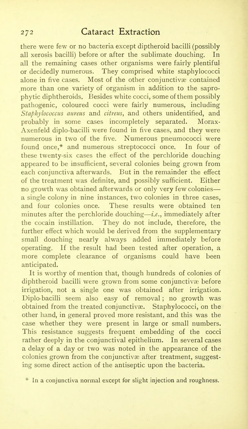 there were few or no bacteria except diptheroid bacilli (possibly all xerosis bacilli) before or after the sublimate douching. In all the remaining cases other organisms were fairly plentiful or decidedly numerous. They comprised white staphylococci alone in five cases. Most of the other conjunctivae contained more than one variety of organism in addition to the sapro- phytic diphtheroids. Besides white cocci, some of them possibly pathogenic, coloured cocci were fairly numerous, including Staphylococcus anveiis and citreus, and others unidentified, and probably in some cases incompletely separated. Morax- Axenfeld diplo-bacilli were found in five cases, and they were numerous in two of the five. Numerous pneumococci were found once,** and numerous streptococci once. In four of these twenty-six cases the effect of the perchloride douching appeared to be insufficient, several colonies being grown from each conjunctiva afterwards. But in the remainder the effect of the treatment was definite, and possibly sufficient. Either no growth was obtained afterwards or only very few colonies— a single colony in nine instances, two colonies in three cases, and four colonies once. These results were obtained ten minutes after the perchloride douching—i.e., immediately after the cocain instillation. They do not include, therefore, the further effect which would be derived from the supplementary small douching nearly always added immediately before operating. If the result had been tested after operation, a more complete clearance of organisms could have been anticipated. It is worthy of mention that, though hundreds of colonies of diphtheroid bacilli were grown from some conjunctivae before irrigation, not a single one was obtained after irrigation. Diplo-bacilli seem also easy of removal ; no growth was obtained from the treated conjunctivae. Staphylococci, on the other hand, in general proved more resistant, and this was the case whether they were present in large or small numbers. This resistance suggests frequent embedding of the cocci rather deeply in the conjunctival epithelium. In several cases a delay of a day or two was noted in the appearance of the colonies grown from the conjunctivae after treatment, suggest- ing some direct action of the antiseptic upon the bacteria. In a conjunctiva normal except for slight injection and roughness.