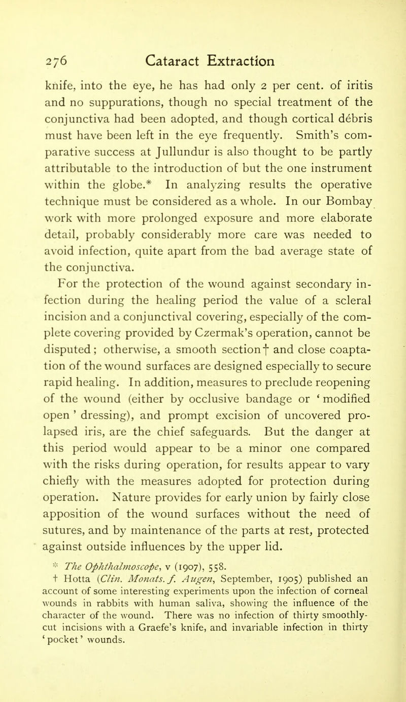 knife, into the eye, he has had only 2 per cent, of iritis and no suppurations, though no special treatment of the conjunctiva had been adopted, and though cortical debris must have been left in the eye frequently. Smith's com- parative success at Jullundur is also thought to be partly attributable to the introduction of but the one instrument within the globe.* In analyzing results the operative technique must be considered as a whole. In our Bombay work with more prolonged exposure and more elaborate detail, probably considerably more care was needed to avoid infection, quite apart from the bad average state of the conjunctiva. For the protection of the wound against secondary in- fection during the healing period the value of a scleral incision and a conjunctival covering, especially of the com- plete covering provided by Czermak's operation, cannot be disputed; otherwise, a smooth sectionf and close coapta- tion of the wound surfaces are designed especially to secure rapid healing. In addition, measures to preclude reopening of the wound (either by occlusive bandage or * modified open ' dressing), and prompt excision of uncovered pro- lapsed iris, are the chief safeguards. But the danger at this period would appear to be a minor one compared with the risks during operation, for results appear to vary chiefly with the measures adopted for protection during operation. Nature provides for early union by fairly close apposition of the wound surfaces without the need of sutures, and by maintenance of the parts at rest, protected against outside influences by the upper lid. The Ophthalmoscope, v (1907), 558. t Hotta {Clin. Mo7iats. f. Augen, September, 1905) published an account of some interesting experiments upon the infection of corneal wounds in rabbits with human saliva, showing the influence of the character of the wound. There was no infection of thirty smoothly- cut incisions with a Graefe's knife, and invariable infection in thirty * pocket' wounds.