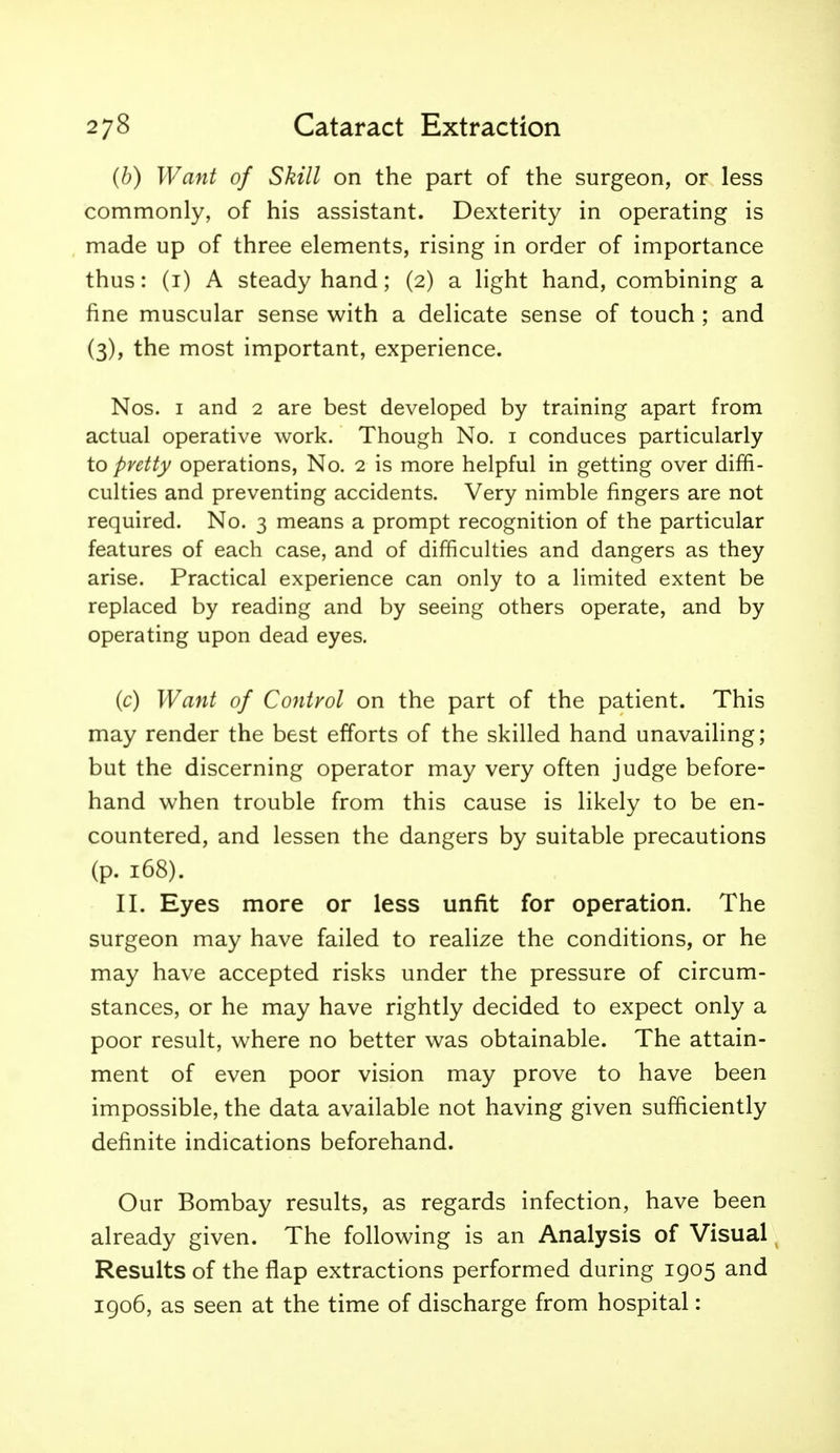 (b) Want of Skill on the part of the surgeon, or less commonly, of his assistant. Dexterity in operating is made up of three elements, rising in order of importance thus: (i) A steady hand; (2) a light hand, combining a fine muscular sense with a delicate sense of touch ; and (3), the most important, experience. Nos. I and 2 are best developed by training apart from actual operative work. Though No. i conduces particularly to pretty operations, No. 2 is more helpful in getting over diffi- culties and preventing accidents. Very nimble fingers are not required. No. 3 means a prompt recognition of the particular features of each case, and of difficulties and dangers as they arise. Practical experience can only to a limited extent be replaced by reading and by seeing others operate, and by operating upon dead eyes. (c) Want of Control on the part of the patient. This may render the best efforts of the skilled hand unavailing; but the discerning operator may very often judge before- hand when trouble from this cause is likely to be en- countered, and lessen the dangers by suitable precautions (p. 168). II. Eyes more or less unfit for operation. The surgeon may have failed to realize the conditions, or he may have accepted risks under the pressure of circum- stances, or he may have rightly decided to expect only a poor result, where no better was obtainable. The attain- ment of even poor vision may prove to have been impossible, the data available not having given sufficiently definite indications beforehand. Our Bombay results, as regards infection, have been already given. The following is an Analysis of Visual ^ Results of the flap extractions performed during 1905 and igo6, as seen at the time of discharge from hospital: