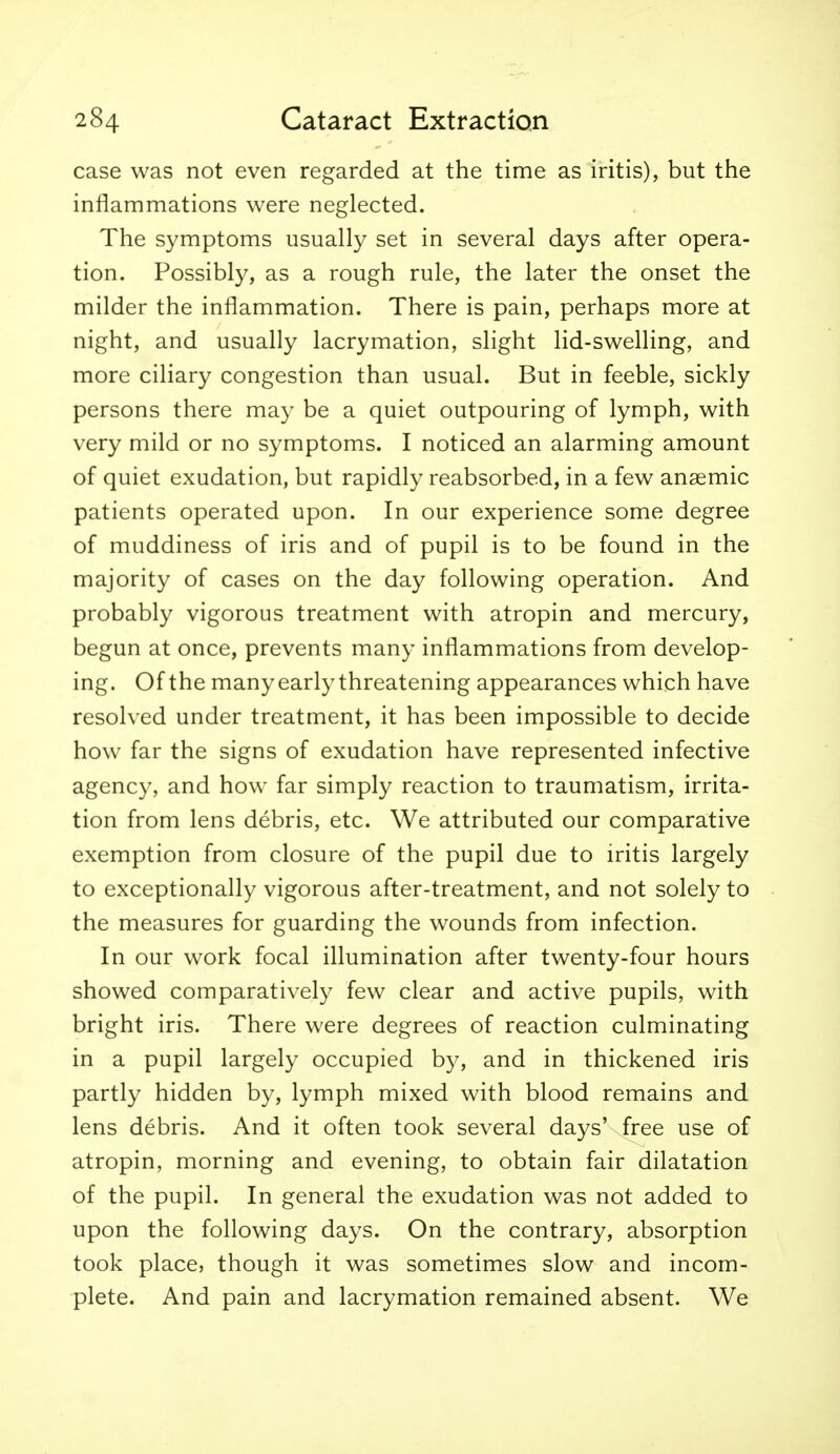 case was not even regarded at the time as iritis), but the inflammations were neglected. The symptoms usually set in several days after opera- tion. Possibly, as a rough rule, the later the onset the milder the inflammation. There is pain, perhaps more at night, and usually lacrymation, slight lid-swelling, and more ciliary congestion than usual. But in feeble, sickly persons there may be a quiet outpouring of lymph, with very mild or no symptoms. I noticed an alarming amount of quiet exudation, but rapidly reabsorbed, in a few anaemic patients operated upon. In our experience some degree of muddiness of iris and of pupil is to be found in the majority of cases on the day following operation. And probably vigorous treatment with atropin and mercury, begun at once, prevents many inflammations from develop- ing. Of the many early threatening appearances which have resolved under treatment, it has been impossible to decide how far the signs of exudation have represented infective agency, and how far simply reaction to traumatism, irrita- tion from lens debris, etc. We attributed our comparative exemption from closure of the pupil due to iritis largely to exceptionally vigorous after-treatment, and not solely to the measures for guarding the wounds from infection. In our work focal illumination after twenty-four hours showed comparatively few clear and active pupils, with bright iris. There were degrees of reaction culminating in a pupil largely occupied by, and in thickened iris partly hidden by, lymph mixed with blood remains and lens debris. And it often took several days' free use of atropin, morning and evening, to obtain fair dilatation of the pupil. In general the exudation was not added to upon the following days. On the contrary, absorption took place, though it was sometimes slow and incom- plete. And pain and lacrymation remained absent. We