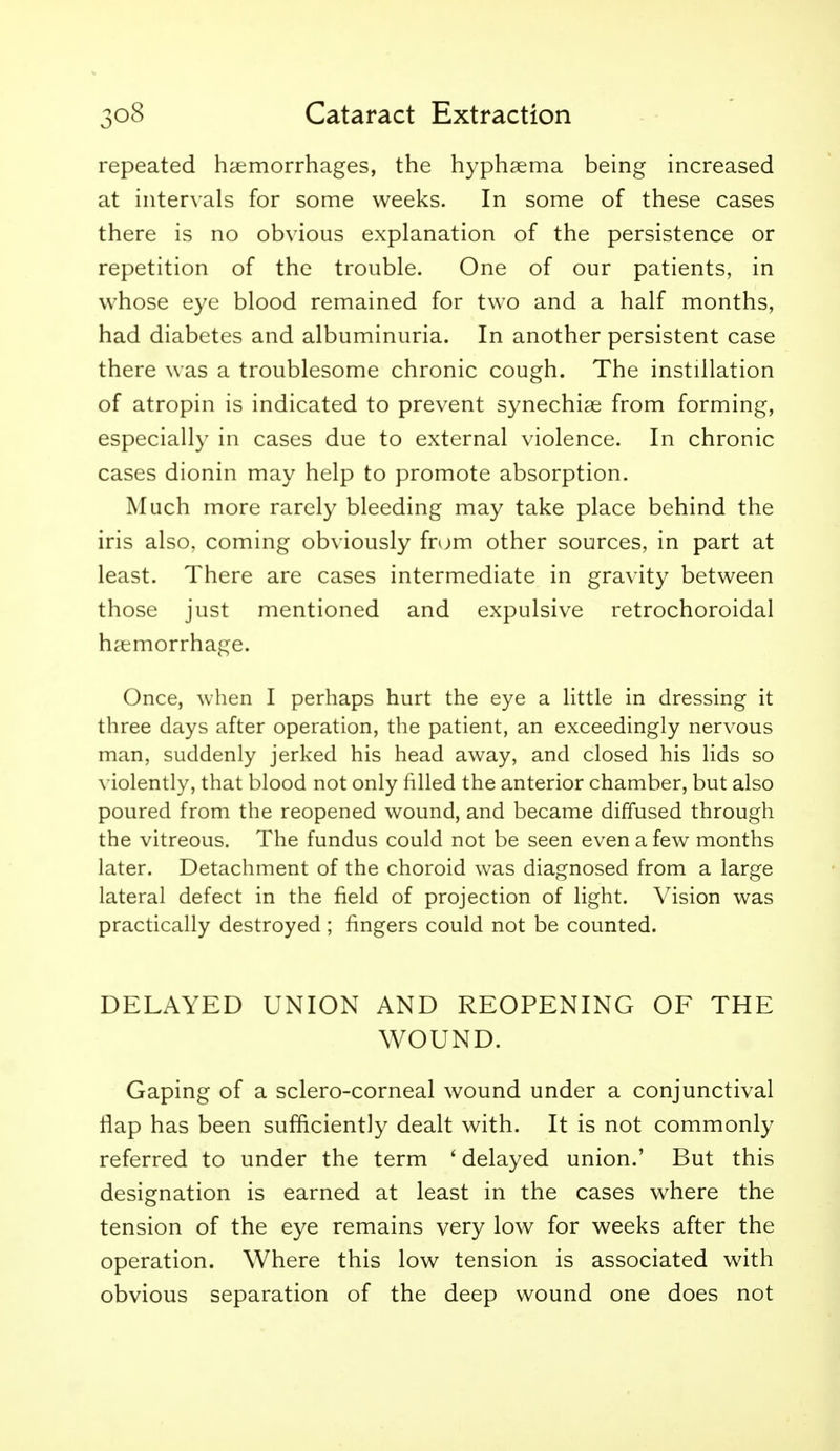 repeated hoemorrhages, the hyphsema being increased at intervals for some weeks. In some of these cases there is no obvious explanation of the persistence or repetition of the trouble. One of our patients, in whose eye blood remained for two and a half months, had diabetes and albuminuria. In another persistent case there was a troublesome chronic cough. The instillation of atropin is indicated to prevent synechige from forming, especially in cases due to external violence. In chronic cases dionin may help to promote absorption. Much more rarely bleeding may take place behind the iris also, coming obviously from other sources, in part at least. There are cases intermediate in gravity between those just mentioned and expulsive retrochoroidal haemorrhage. Once, when I perhaps hurt the eye a little in dressing it three days after operation, the patient, an exceedingly nervous man, suddenly jerked his head away, and closed his lids so violently, that blood not only filled the anterior chamber, but also poured from the reopened wound, and became diffused through the vitreous. The fundus could not be seen even a few months later. Detachment of the choroid was diagnosed from a large lateral defect in the field of projection of light. Vision was practically destroyed; fingers could not be counted. DELAYED UNION AND REOPENING OF THE WOUND. Gaping of a sclero-corneal wound under a conjunctival flap has been sufficiently dealt with. It is not commonly referred to under the term ' delayed union.' But this designation is earned at least in the cases where the tension of the eye remains very low for weeks after the operation. Where this low tension is associated with obvious separation of the deep wound one does not