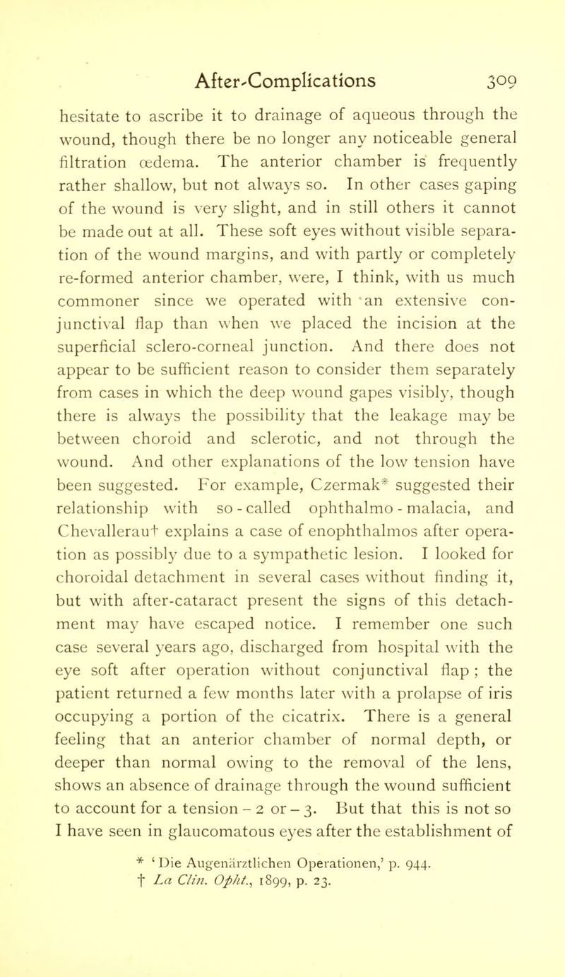 hesitate to ascribe it to drainage of aqueous through the wound, though there be no longer any noticeable general filtration oedema. The anterior chamber is frequently rather shallow, but not always so. In other cases gaping of the wound is very slight, and in still others it cannot be made out at all. These soft eyes without visible separa- tion of the wound margins, and with partly or completely re-formed anterior chamber, were, I think, with us much commoner since we operated with an extensive con- junctival flap than when we placed the incision at the superficial sclero-corneal junction. And there does not appear to be sufficient reason to consider them separately from cases in which the deep wound gapes visibly, though there is always the possibility that the leakage may be between choroid and sclerotic, and not through the wound. And other explanations of the low tension have been suggested. For example, Czermak* suggested their relationship with so - called ophthalmo - malacia, and Chevalleraut explains a case of enophthalmos after opera- tion as possibly due to a sympathetic lesion. I looked for choroidal detachment in several cases without finding it, but with after-cataract present the signs of this detach- ment may have escaped notice. I remember one such case several years ago, discharged from hospital with the eye soft after operation without conjunctival flap ; the patient returned a few months later with a prolapse of iris occupying a portion of the cicatrix. There is a general feeling that an anterior chamber of normal depth, or deeper than normal owing to the removal of the lens, shows an absence of drainage through the wound sufficient to account for a tension - 2 or - 3. But that this is not so I have seen in glaucomatous eyes after the establishment of * 'Die Augenarztlichen Operationen,' p. 944. t La Clin. Opht.^ 1899, p. 23.