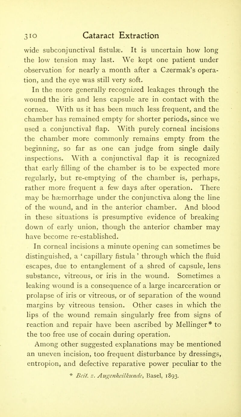 wide subconjunctival fistulge. It is uncertain how long the low tension may last. We kept one patient under observation for nearly a month after a Czermak's opera- tion, and the eye was still very soft. In the more generally recognized leakages through the wound the iris and lens capsule are in contact with the cornea. With us it has been much less frequent, and the chamber has remained empty for shorter periods, since we used a conjunctival flap. With purely corneal incisions the chamber more commonly remains empty from the beginning, so far as one can judge from single daily inspections. With a conjunctival flap it is recognized that early filling of the chamber is to be expected more regularly, but re-emptying of the chamber is, perhaps, rather more frequent a few days after operation. There may be haemorrhage under the conjunctiva along the line of the wound, and in the anterior chamber. And blood in these situations is presumptive evidence of breaking down of early union, though the anterior chamber may have become re-established. In corneal incisions a minute opening can sometimes be distinguished, a ' capillary fistula' through which the fluid escapes, due to entanglement of a shred of capsule, lens substance, vitreous, or iris in the wound. Sometimes a leaking wound is a consequence of a large incarceration or prolapse of iris or vitreous, or of separation of the wound margins by vitreous tension. Other cases in which the lips of the wound remain singularly free from signs of reaction and repair have been ascribed by Mellinger* to the too free use of cocain during operation. Among other suggested explanations may be mentioned an uneven incision, too frequent disturbance by dressings, entropion, and defective reparative power peculiar to the * Beit. z. Augeiiheilkimde^ Basel, 1893.