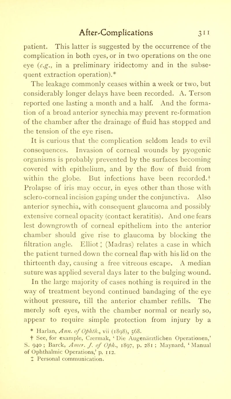 patient. This latter is suggested by the occurrence of the comphcation in both eyes, or in two operations on the one eye (e.g., in a preliminary iridectomy and in the subse- quent extraction operation).* The leakage commonly ceases within a week or two, but considerably longer delays have been recorded. A. Terson reported one lasting a month and a half. And the forma- tion of a broad anterior synechia ma}- prevent re-formation of the chamber after the drainage of fluid has stopped and the tension of the eye risen. It is curious that the complication seldom leads to evil consequences. Invasion of corneal wounds by pyogenic organisms is probably prevented by the surfaces becoming covered with epithelium, and by the flow of fluid from within the globe. But infections have been recorded.! Prolapse of iris may occur, in eyes other than those with sclero-corneal incision gaping under the conjunctiva. Also anterior synechia, with consequent glaucoma and possibly extensive corneal opacity (contact keratitis). And one fears lest downgrowth of corneal epithelium into the anterior chamber should give rise to glaucoma by blocking the filtration angle. Elliot I (Madras) relates a case in which the patient turned down the corneal flap with his lid on the thirteenth day, causing a free vitreous escape. A median suture was applied several days later to the bulging wound. In the large majority of cases nothing is required in the way of treatment beyond continued bandaging of the eye without pressure, till the anterior chamber refills. The merely soft eyes, with the chamber normal or nearly so, appear to require simple protection from injury by a * Harlan, Awi. of Ophih., vii (1898), 568. t See, for example, Czermak, ' Die Augeniirztlichen Operationen,' S. 940 ; Barck, Anicr. J. of Oph., 1897, p. 281 ; Maynard, ' Manual of Ophthalmic Operations,' p. 112. X Personal communication.