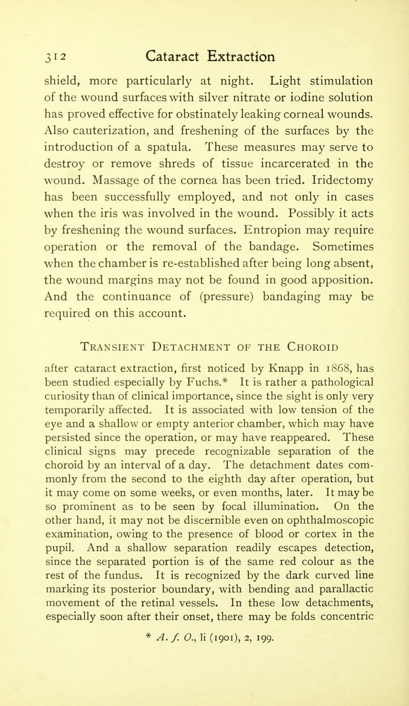 shield, more particularly at night. Light stimulation of the wound surfaces with silver nitrate or iodine solution has proved effective for obstinately leaking corneal wounds. Also cauterization, and freshening of the surfaces by the introduction of a spatula. These measures may serve to destroy or remove shreds of tissue incarcerated in the wound. Massage of the cornea has been tried. Iridectomy has been successfully employed, and not only in cases when the iris was involved in the wound. Possibly it acts by freshening the wound surfaces. Entropion may require operation or the removal of the bandage. Sometimes when the chamber is re-established after being long absent, the wound margins may not be found in good apposition. And the continuance of (pressure) bandaging may be required on this account. Transient Detachment of the Choroid after cataract extraction, first noticed by Knapp in 1868, has been studied especially by Fuchs.^ It is rather a pathological curiosity than of clinical importance, since the sight is only very temporarily affected. It is associated with low tension of the eye and a shallow or empty anterior chamber, which may have persisted since the operation, or may have reappeared. These clinical signs may precede recognizable separation of the choroid by an interval of a day. The detachment dates com- monly from the second to the eighth day after operation, but it may come on some weeks, or even months, later. It may be so prominent as to be seen by focal illumination. On the other hand, it may not be discernible even on ophthalmoscopic examination, owing to the presence of blood or cortex in the pupil. And a shallow separation readily escapes detection, since the separated portion is of the same red colour as the rest of the fundus. It is recognized by the dark curved line marking its posterior boundary, with bending and parallactic movement of the retinal vessels. In these low detachments, especially soon after their onset, there may be folds concentric A.f. a, li (1901), 2, 199.