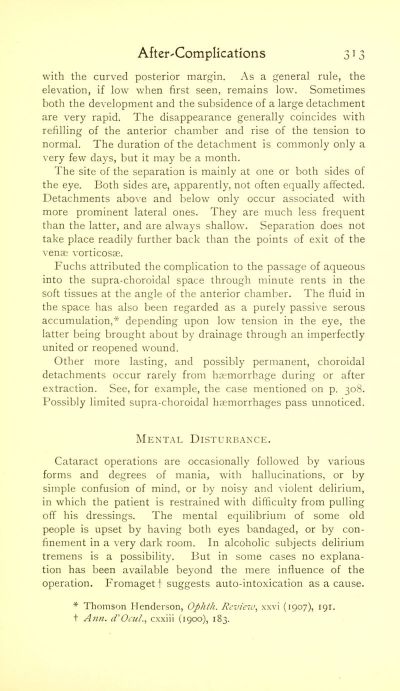 with the curved posterior margin. As a general rule, the elevation, if low when first seen, remains low. Sometimes both the development and the subsidence of a large detachment are very rapid. The disappearance generally coincides with refilling of the anterior chamber and rise of the tension to normal. The duration of the detachment is commonly only a very few days, but it may be a month. The site of the separation is mainly at one or both sides of the eye. Both sides are, apparently, not often equally affected. Detachments above and below only occur associated with more prominent lateral ones. They are much less frequent than the latter, and are ahvays shallow. Separation does not take place readily further back than the points of exit of the venae vorticosse. Fuchs attributed the complication to the passage of aqueous into the supra-choroidal space through minute rents in the soft tissues at the angle of the anterior chamber. The fluid in the space has also been regarded as a purely passive serous accumulation,* depending upon low^ tension in the eye, the latter being brought about by drainage through an imperfectly united or reopened wound. Other more lasting, and possibly permanent, choroidal detachments occur rarely from haemorrhage during or after extraction. See, for example, the case mentioned on p. 308. Possibly limited supra-choroidal haemorrhages pass unnoticed. Mental Disturbanxe. Cataract operations are occasionally foUow^ed by various forms and degrees of mania, with hallucinations, or by simple confusion of mind, or by noisy and violent delirium, in which the patient is restrained with difficulty from pulling off his dressings. The mental equilibrium of some old people is upset by having both eyes bandaged, or by con- finement in a very dark room. In alcoholic subjects delirium tremens is a possibility. But in some cases no explana- tion has been available beyond the mere influence of the operation. Fromaget I suggests auto-intoxication as a cause. * Thomson Henderson, Ophth. Rcvieiv^ xxvi (1907), 191. t Ann. d'OcuI.^ cxxiii (1900), 183.