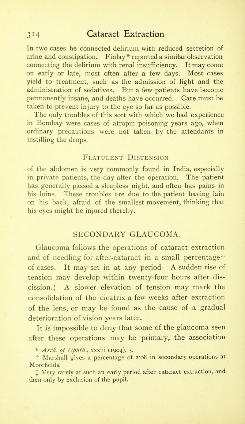 In two cases he connected delirium with reduced secretion of urine and constipation. F'inlay * reported a similar observation connecting the delirium with renal insufficiency. It may come on early or late, most often after a few days. Most cases yield to treatment, such as the admission of light and the administration of sedatives. But a few patients have become permanently insane, and deaths have occurred. Care must be taken to prevent injury to the eye so far as possible. The only troubles of this sort with which we had experience in Bombay were cases of atropin poisoning years ago, when ordinary precautions were not taken by the attendants in instilling the drops. Flatulent Distension of the abdomen is very commonly found in India, especially in private patients, the day after the operation. The patient has generally passed a sleepless night, and often has pains in his loins. These troubles are due to the patient having lain on his back, afraid of the smallest movement, thinking that his eyes might be injured thereby. SECONDARY GLAUCOMA. Glaucoma follows the operations of cataract extraction and of needling for after-cataract in a small percentage t of cases. It may set in at any period. A sudden rise of tension may develop within twenty-four hours after dis- cission.;^ A slower elevation of tension may mark the consolidation of the cicatrix a few weeks after extraction of the lens, or may be found as the cause of a gradual deterioration of vision years later. It is impossible to deny that some of the glaucoma seen after these operations may be primary, the association Arch, of Ophth.^ xxxiii (1904), 5. t Marshall gives a percentage of 2-08 in secondary operations at Moorfields. X Very rarely at such an early period after cataract extraction, and then only by exclusion of the pupil.