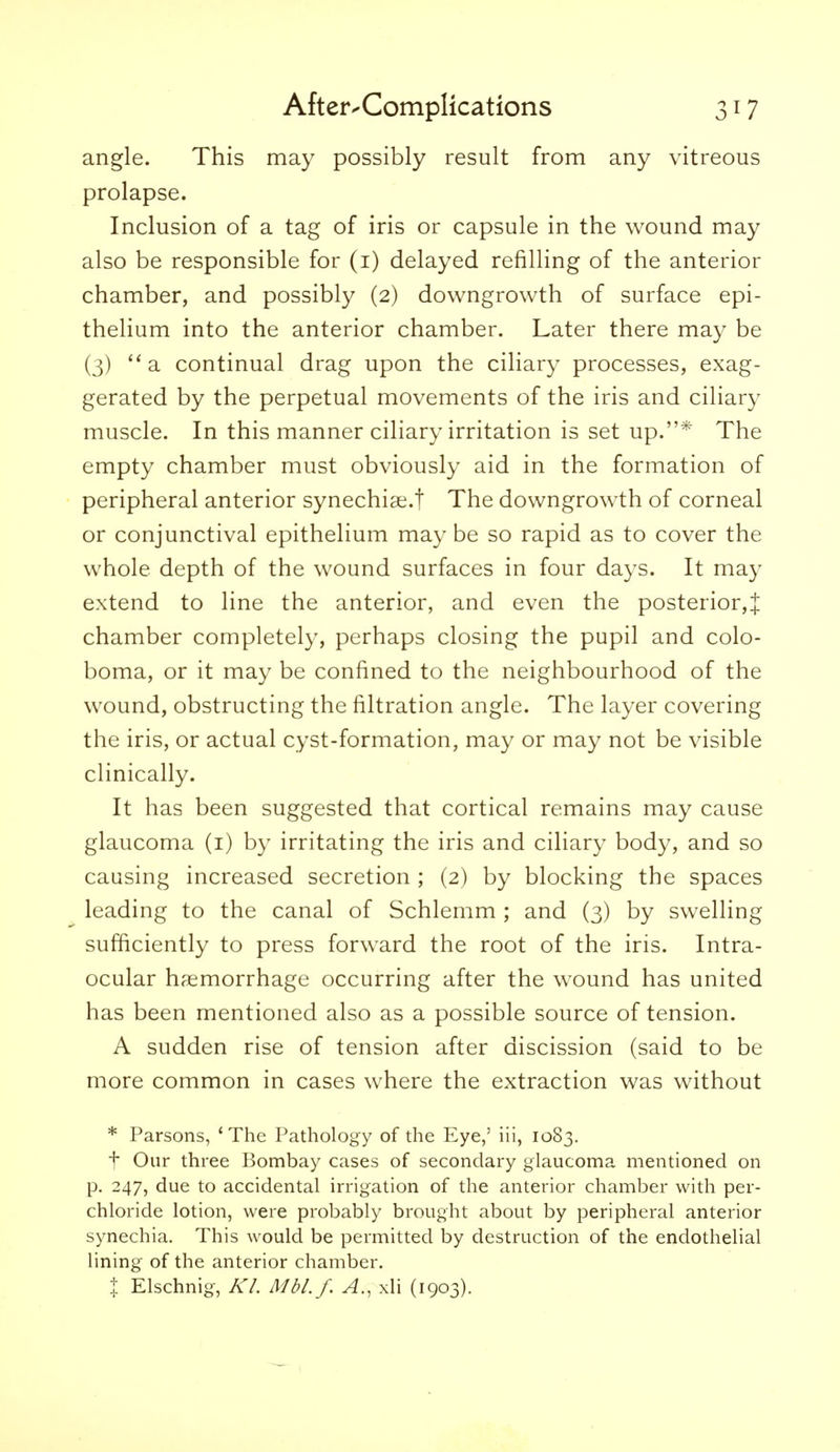 angle. This may possibly result from any vitreous prolapse. Inclusion of a tag of iris or capsule in the wound may also be responsible for (i) delayed refilling of the anterior chamber, and possibly (2) downgrowth of surface epi- thelium into the anterior chamber. Later there may be (3)  a continual drag upon the ciliary processes, exag- gerated by the perpetual movements of the iris and ciliary muscle. In this manner ciliary irritation is set up.* The empty chamber must obviously aid in the formation of peripheral anterior synechia^.! The downgrowth of corneal or conjunctival epithelium may be so rapid as to cover the whole depth of the wound surfaces in four days. It may extend to line the anterior, and even the posterior,! chamber completely, perhaps closing the pupil and colo- boma, or it may be confined to the neighbourhood of the wound, obstructing the filtration angle. The layer covering the iris, or actual cyst-formation, may or may not be visible clinically. It has been suggested that cortical remains may cause glaucoma (i) by irritating the iris and ciliary body, and so causing increased secretion ; (2) by blocking the spaces leading to the canal of Schlemm ; and (3) by swelling sufficiently to press forward the root of the iris. Intra- ocular haemorrhage occurring after the wound has united has been mentioned also as a possible source of tension. A sudden rise of tension after discission (said to be more common in cases where the extraction was without * Parsons, 'The Pathology of the Eye,' iii, 1083. t Our three Bombay cases of secondary glaucoma mentioned on p. 247, due to accidental irrigation of the anterior chamber with per- chloride lotion, were probably brought about by peripheral anterior synechia. This would be permitted by destruction of the endothelial lining of the anterior chamber. + Elschnig, Kl Mbl.f. A., xli (1903).