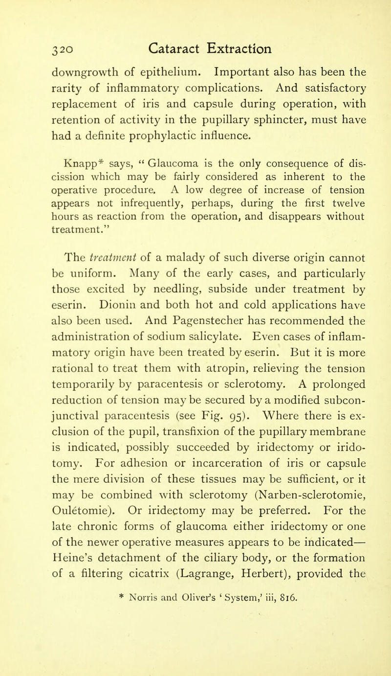 downgrowth of epithelium. Important also has been the rarity of inflammatory complications. And satisfactory replacement of iris and capsule during operation, with retention of activity in the pupillary sphincter, must have had a definite prophylactic influence. Knapp* says,  Glaucoma is the only consequence of dis- cission which may be fairly considered as inherent to the operative procedure. A low degree of increase of tension appears not infrequently, perhaps, during the first twelve hours as reaction from the operation, and disappears without treatment. The treatment of a malady of such diverse origin cannot be uniform. Many of the early cases, and particularly those excited by needling, subside under treatment by eserin. Dionin and both hot and cold applications have also been used. And Pagenstecher has recommended the administration of sodium salicylate. Even cases of inflam- matory origin have been treated by eserin. But it is more rational to treat them with atropin, relieving the tension temporarily by paracentesis or sclerotomy. A prolonged reduction of tension may be secured by a modified subcon- junctival paracentesis (see Fig. 95). Where there is ex- clusion of the pupil, transfixion of the pupillary membrane is indicated, possibly succeeded by iridectomy or irido- tomy. For adhesion or incarceration of iris or capsule the mere division of these tissues may be sufficient, or it may be combined with sclerotomy (Narben-sclerotomie, Ouletomie). Or iridectomy may be preferred. For the late chronic forms of glaucoma either iridectomy or one of the newer operative measures appears to be indicated— Heine's detachment of the ciliary body, or the formation of a filtering cicatrix (Lagrange, Herbert), provided the * Norris and Oliver's ' System,' iii, 816.