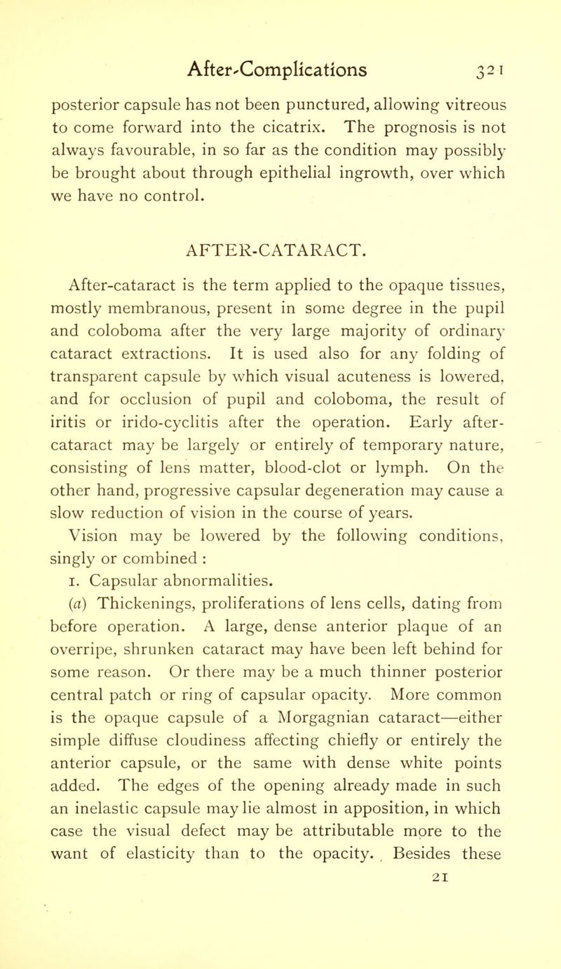 posterior capsule has not been punctured, allowing vitreous to come forward into the cicatrix. The prognosis is not always favourable, in so far as the condition may possibly be brought about through epithelial ingrowth, over which we have no control. AFTER-CATARACT. After-cataract is the term applied to the opaque tissues, mostly membranous, present in some degree in the pupil and coloboma after the very large majority of ordinar}- cataract extractions. It is used also for any folding of transparent capsule by which visual acuteness is lowered, and for occlusion of pupil and coloboma, the result of iritis or irido-cyclitis after the operation. Early after- cataract may be largely or entirely of temporary nature, consisting of lens matter, blood-clot or lymph. On the other hand, progressive capsular degeneration may cause a slow reduction of vision in the course of years. Vision may be lowered by the following conditions, singly or combined : I. Capsular abnormalities. (a) Thickenings, proliferations of lens cells, dating from before operation. A large, dense anterior plaque of an overripe, shrunken cataract may have been left behind for some reason. Or there may be a much thinner posterior central patch or ring of capsular opacity. More common is the opaque capsule of a Morgagnian cataract—either simple diffuse cloudiness affecting chiefly or entirely the anterior capsule, or the same with dense white points added. The edges of the opening already made in such an inelastic capsule may lie almost in apposition, in which case the visual defect may be attributable more to the want of elasticity than to the opacity. ^ Besides these 21