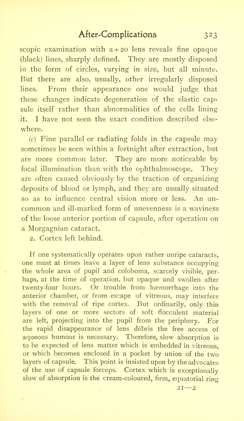 scopic examination with a+ 20 lens reveals fine opaque (black) lines, sharply defined. They are mostly disposed in the form of circles, varying in size, but all minute. But there are also, usually, other irregularly disposed lines. From their appearance one would judge that these changes indicate degeneration of the elastic cap- sule itself rather than abnormalities of the cells lining it. I have not seen the exact condition described else- where. (c) Fine parallel or radiating folds in the capsule may sometimes be seen within a fortnight after extraction, but are more common later. They are more noticeable by focal illumination than with the ophthalmoscope. They are often caused obviously by the traction of organizing deposits of blood or lymph, and they are usually situated so as to influence central vision more or less. An un- common and ill-marked form of unevenness is a waviness of the loose anterior portion of capsule, after operation on a Morgagnian cataract. 2. Cortex left behind. If one systematically operates upon rather unripe cataracts, one must at times leave a layer of lens substance occupying the whole area of pupil and coloboma, scarcely visible, per- haps, at the time of operation, but opaque and swollen after twenty-four hours. Or trouble from haemorrhage into the anterior chamber, or from escape of vitreous, may interfere with the removal of ripe cortex. But ordinarily, only thin layers of one or more sectors of soft flocculent material are left, projecting into the pupil from the periphery. For the rapid disappearance of lens debris the free access of aqueous humour is necessary. Therefore, slow absorption is to be expected of lens matter which is embedded in vitreous, or which becomes enclosed in a pocket by union of the two layers of capsule. This point is insisted upon by the advocates of the use of capsule forceps. Cortex which is exceptionally slow of absorption is the cream-coloured, firm, equatorial ring