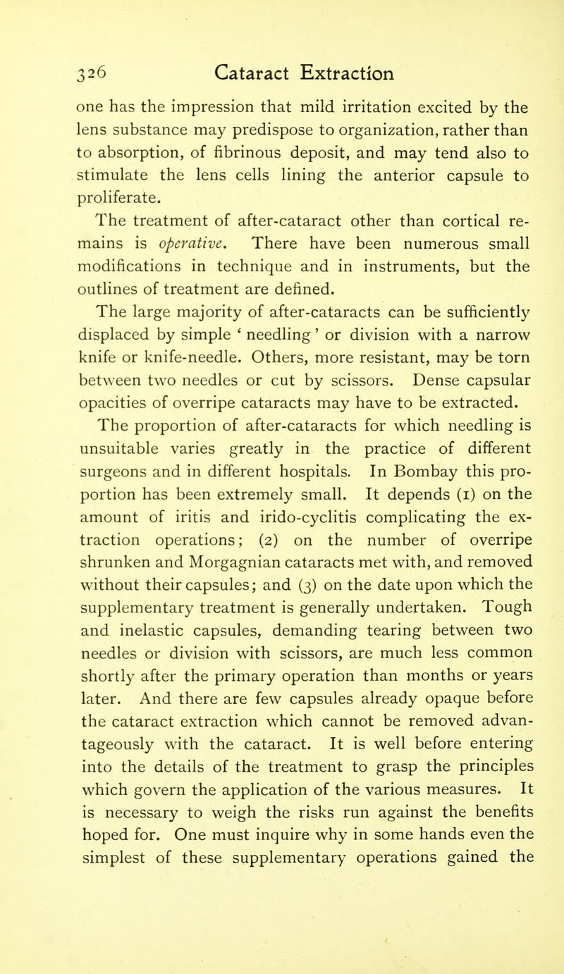 one has the impression that mild irritation excited by the lens substance may predispose to organization, rather than to absorption, of fibrinous deposit, and may tend also to stimulate the lens cells lining the anterior capsule to proliferate. The treatment of after-cataract other than cortical re- mains is operative. There have been numerous small modifications in technique and in instruments, but the outlines of treatment are defined. The large majority of after-cataracts can be sufficiently displaced by simple * needling' or division with a narrow knife or knife-needle. Others, more resistant, may be torn between two needles or cut by scissors. Dense capsular opacities of overripe cataracts may have to be extracted. The proportion of after-cataracts for which needling is unsuitable varies greatly in the practice of different surgeons and in different hospitals. In Bombay this pro- portion has been extremely small. It depends (i) on the amount of iritis and irido-cyclitis complicating the ex- traction operations; (2) on the number of overripe shrunken and Morgagnian cataracts met with, and removed without their capsules; and (3) on the date upon which the supplementary treatment is generally undertaken. Tough and inelastic capsules, demanding tearing between two needles or division with scissors, are much less common shortly after the primary operation than months or years later. And there are few capsules already opaque before the cataract extraction which cannot be removed advan- tageously with the cataract. It is well before entering into the details of the treatment to grasp the principles which govern the application of the various measures. It is necessary to weigh the risks run against the benefits hoped for. One must inquire why in some hands even the simplest of these supplementary operations gained the