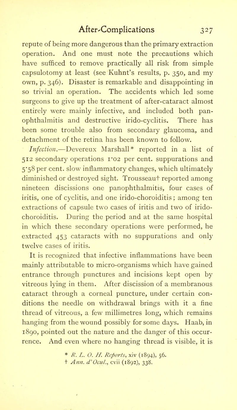 repute of being more dangerous than the primary extraction operation. And one must note the precautions which have sufficed to remove practically all risk from simple capsulotomy at least (see Kuhnt's results, p. 350, and my own, p. 346). Disaster is remarkable and disappointing in so trivial an operation. The accidents which led some surgeons to give up the treatment of after-cataract almost entirely were mainly infective, and included both pan- ophthalmitis and destructive irido-cyclitis. There has been some trouble also from secondary glaucoma, and detachment of the retina has been known to follow. Infection.—Devereux Marshall* reported in a list of 512 secondary operations i*02 per cent, suppurations and 5*58 per cent, slow inflammatory changes, which ultimately diminished or destroyed sight. Trousseaut reported among nineteen discissions one panophthalmitis, four cases of iritis, one of cyclitis, and one irido-choroiditis; among ten extractions of capsule two cases of iritis and two of irido- choroiditis. During the period and at the same hospital in which these secondary operations were performed, he extracted 453 cataracts with no suppurations and only twelve cases of iritis. It is recognized that infective inflammations have been mainly attributable to micro-organisms which have gained entrance through punctures and incisions kept open by vitreous lying in them. After discission of a membranous cataract through a corneal puncture, under certain con- ditions the needle on withdrawal brings with it a fine thread of vitreous, a few millimetres long, which remains hanging from the wound possibly for some days. Haab, in i8go, pointed out the nature and the danger of this occur- rence. And even where no hanging thread is visible, it is * R. L. O. H. Reports, xiv (1894), 56. t Anjt. d'Oatl.^ cvii (1892), 338.