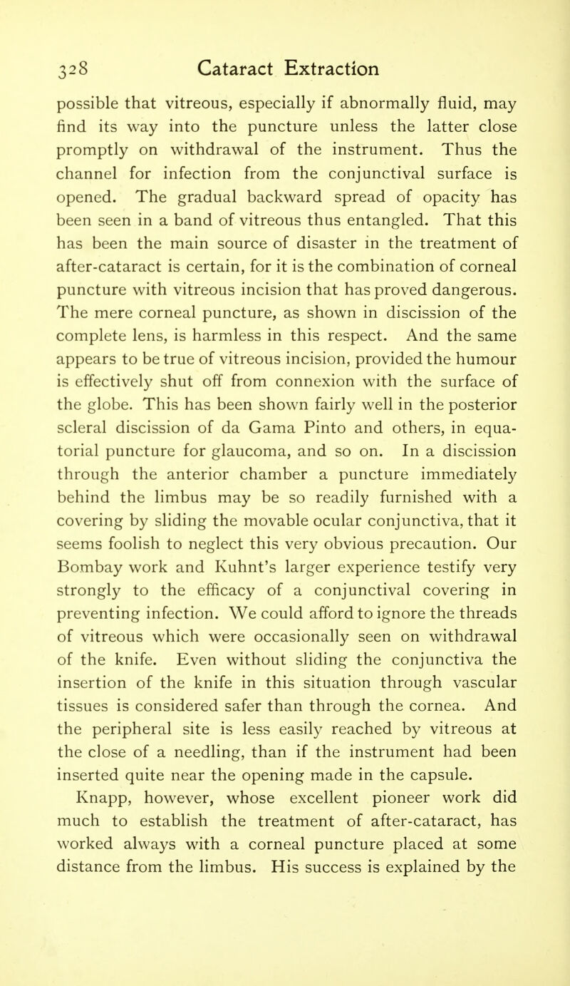 possible that vitreous, especially if abnormally fluid, may find its way into the puncture unless the latter close promptly on withdrawal of the instrument. Thus the channel for infection from the conjunctival surface is opened. The gradual backward spread of opacity has been seen in a band of vitreous thus entangled. That this has been the main source of disaster in the treatment of after-cataract is certain, for it is the combination of corneal puncture with vitreous incision that has proved dangerous. The mere corneal puncture, as shown in discission of the complete lens, is harmless in this respect. And the same appears to be true of vitreous incision, provided the humour is effectively shut off from connexion with the surface of the globe. This has been shown fairly well in the posterior scleral discission of da Gama Pinto and others, in equa- torial puncture for glaucoma, and so on. In a discission through the anterior chamber a puncture immediately behind the limbus may be so readily furnished with a covering by sliding the movable ocular conjunctiva, that it seems foolish to neglect this very obvious precaution. Our Bombay work and Kuhnt's larger experience testify very strongly to the efficacy of a conjunctival covering in preventing infection. We could afford to ignore the threads of vitreous which were occasionally seen on withdrawal of the knife. Even without sliding the conjunctiva the insertion of the knife in this situation through vascular tissues is considered safer than through the cornea. And the peripheral site is less easily reached by vitreous at the close of a needling, than if the instrument had been inserted quite near the opening made in the capsule. Knapp, however, whose excellent pioneer work did much to establish the treatment of after-cataract, has worked always with a corneal puncture placed at some distance from the limbus. His success is explained by the